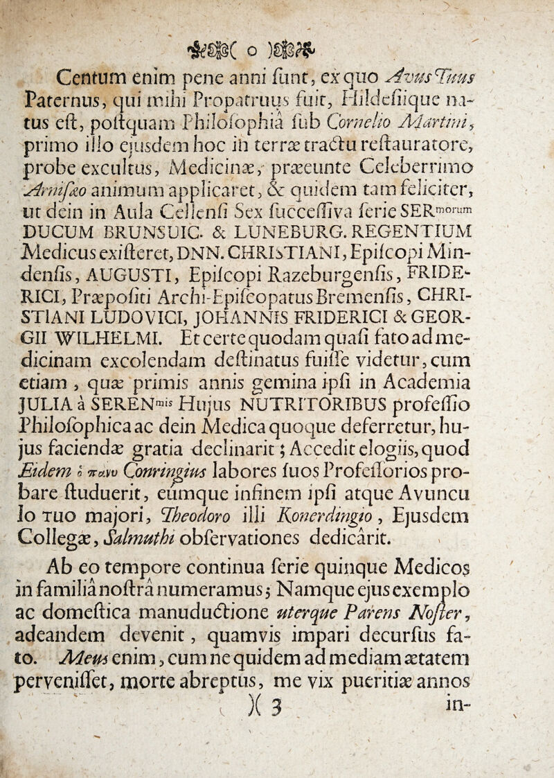 Centum enim pene anni funt, ex quo Avus Tuus Paternus, qui mihi Propatruus fuit, Hildcfiique na¬ tus eft, polfquam -Philofophia fub Cornelio Alam? primo illo ejusdem hoc in terras tradtu reftauratore probe excultus IV. ici nae, praeeunte Celeberrimo Arnifizo animum applicaret, & quidem tam feliciter, ut dein in Aula Cei lenii Sex fucceffiva ferie SER morum DUCUM BRUNSUIC & LUNEBURG. REGENTIUM' Medicus exifteret, DNN. CHRIxTIANI, Epilcopi Mm- deniis, AUGUSTI, Epilcopi Razeburgenlis, FRIDE- RICI, Praepoliti Archi-Epifcopatus Bremenfis, CHRI¬ STIANI LUDO VICI, JOHANNIS FRIDERICI & GEGR- GII WILEIELMI. Et certe quodam quali fato ad me¬ dicinam excolendam deftinatus fume videtur,cum etiam , quas primis annis gemina i pii in Academia JULIA a SERENmis Hujus NUTRITORIBUS profellio Philoiophicaac dein Medica quoque deferretur, hu¬ jus faciendas gratia declinarit; Accedit elogiis, quod Etdem s Conringim labores fu os Profellorios pro¬ bare fluduerit, eumque infinem ipfi atque Avuncu Io tuo majori, Eheodoro illi Konerdmgio, Ejusdem Collegae, Salmutht obfervationes dedicarit. Ab eo tempore continua ferie quinque Medicos in familia noftra numeramus 5 Namque ejus exemplo ac domeftica manududtione uterque Parens Nofter, adeandem devenit, quamvis impari decurfus fa¬ to. A4em enim, cum ne quidem ad mediam aetatem perveniifet, morte abreptus, me vix pueritiae annos X 3 in-