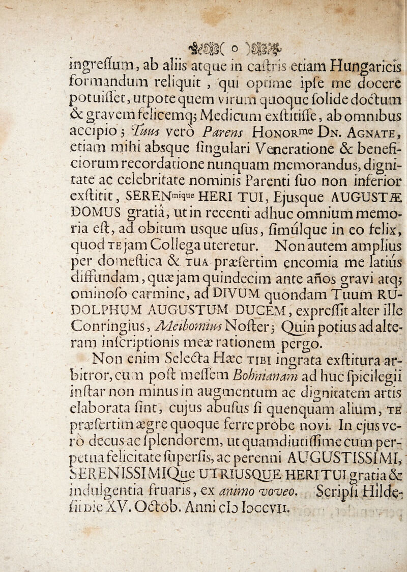 ingreifum, ab aliis atque in caftris etiam formandum reliquit , qut optime ipfe potuilfet, urpote quem viruoi quoque folide doctum & gravem felicemq; Medicum exftitiife , ab omnibus accipio 5 *Tum vero Parens HoNORme Dn. Agnate, etiam mihi absque fingulari Veneratione & benefi¬ ciorum recordatione nunquam memorandus, digni¬ tate ac celebritate nominis Parenti fuo non inferior exftitit, SEREN-nique HERI TUI, Ejusque AUGUSTJE DOMUS gratia, ut in recenti adhuc omnium memo¬ ria eft, ad obitum usque ufus, fimulque in eo felix, quod te jam Collega uteretur. Non autem amplius per domeftica & tua praeferam encomia me latius difiundam, quojam quindecim ante anos gravi atqj ominofo carmine, ad DIVUM quondam Tuum RU¬ DO LPKUM AUGUSTUM DUCEM, exprefllt alter ille Conringius, A/leibomim Nofter 5 Quin potius ad alte¬ ram infcriptionis meae rationem pergo. Non enim Sele6fa Haec tibi ingrata exftitura ar¬ bitror, cum poft meilem Bohmanam ad huc fpicilegii inftar non minus in augmentum ac dignitatem artis elaborata fint, cujus abufus li quenquam alium, te prcefertim aegre quoque ferre probe novi. In ejus ve¬ ro decus ac Iplendorem, ut quamdiutiifimecum per¬ petua felicitate ltiperfis, ac perenni AUGUSTISSIMI, SEREN ISSI MIQue UTRIUSQUE HERI TUI gratia & indulgentia fruaris, ex animo voveo. Scripli Elildei fii dic XV. Oflob. Anni cb Ioccvil Hungaricis me docere