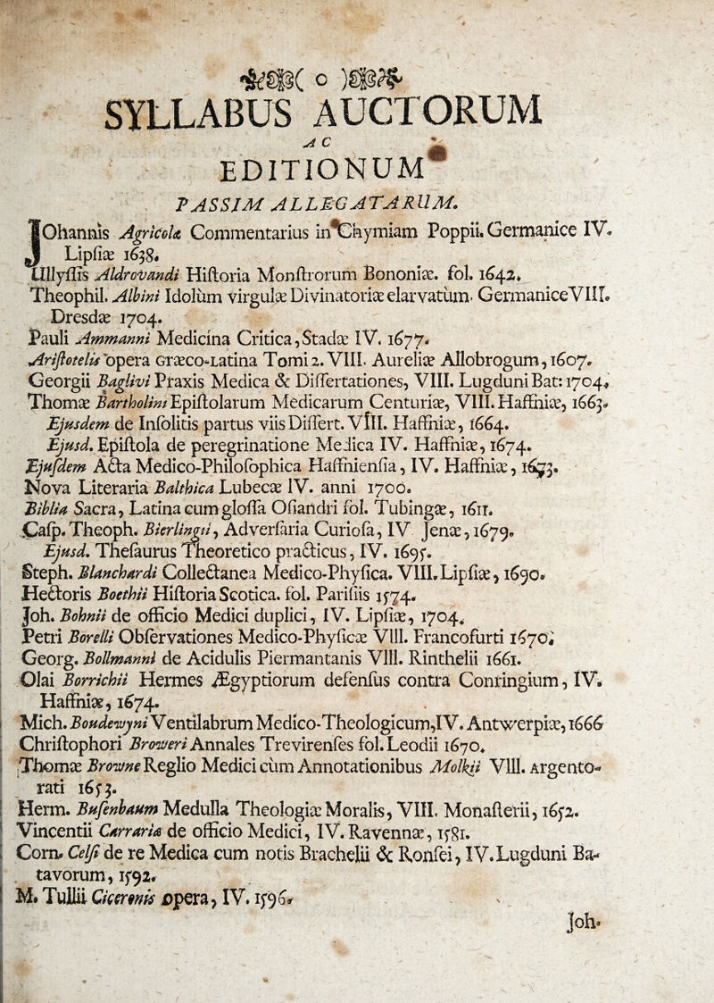 o )gf^ SYLLABUS AUCTORUM EDITIONUM* PASSIM ALLEGATARUM. JOhannis Agricola Commentarius in^Ckymiam Poppii. Germanice IV. Lipfite 1638, UlJyffis Aldrotiandi Hiftoria Monftrorufn Bononia, fol. 1642* Theophil. Albini Idolum virgulte Divinatorite elarvatum. GermaniceVIII. Dresdte 1704. Pauli Ammanni Medicina Critica, Stada: IV. 1677. Ariflotelis opera crteco-Latina Tomi 2. VIII. Aurelia? Allobrogum, 1607. Georgii Baglivi Praxis Medica & Differtationes, VIII. Lugduni Bat: 1704» Thoma? Bartholini Epiftolarum Medicarum Centuria?, VIII. HafFnia?, 1663. Ejusdem de Infolitis partus viis Differt. VIII. Haffnia?, 1664. Ejusd. Epiftola de peregrinatione Medica IV. HafFniae, 1674. Ejufdem Adta Medico-Philofophica Haffhienfia, IV. Haffnia:, 1673. Nova Literaria Balthica Lubecte IV. anni 1700. Biblia Sacra, Latina cum glofta Ofiandri fol. Tubinga?, i6ir. Cafp. Theoph. Bkrlingu, Adverduia Curiola, IV Jenae, 1679. Ejusd. Thefaurus Ineoretico practicus, IV. 169 f. Steph. Blanchardi Collectanea Medico-Phyfica. VllI.Lipfiae, 1650. Heftoris Boethii Hiftoria Scotica, fol. Paridis 1574. Joh. Bohnii de officio Medici duplici, IV. Lipfia?, 1704. Petri Borelli Obiervationes Medico-Phyftca? Vlll. Francofurti 1^70« Georg. Bollmanni de Acidulis Piermantanis Vlll. Rinthelii 1661. Olai Borrkhii Hermes Aegyptiorum defenfus contra Conringium, IV. Haffnia?, 1674. Mich. Boudewyni V entilabrum Medico-Theologicum,! V. Antwerpia?, 1666 Chriftophori Broweri Annales Trevirenfes fol.Leodii 1670. I Thoma? Browne Reglio Medici cum Annotationibus Molkii Vlll. Argento¬ rati 1633. I Herm. Bufenbautn Medulla Theologia: Moralis, VIII. Monafterii, 1652. Vincendi Carraria de officio Medici, IV. Ravenna: , ifgi. I Com. Celji de re Medica cum notis Brachelii & Ronfei, IV. Lugduni Ba¬ tavorum , If92. M* Tullii Qcmnis x>pera> IV. . joh» i ■ , ■