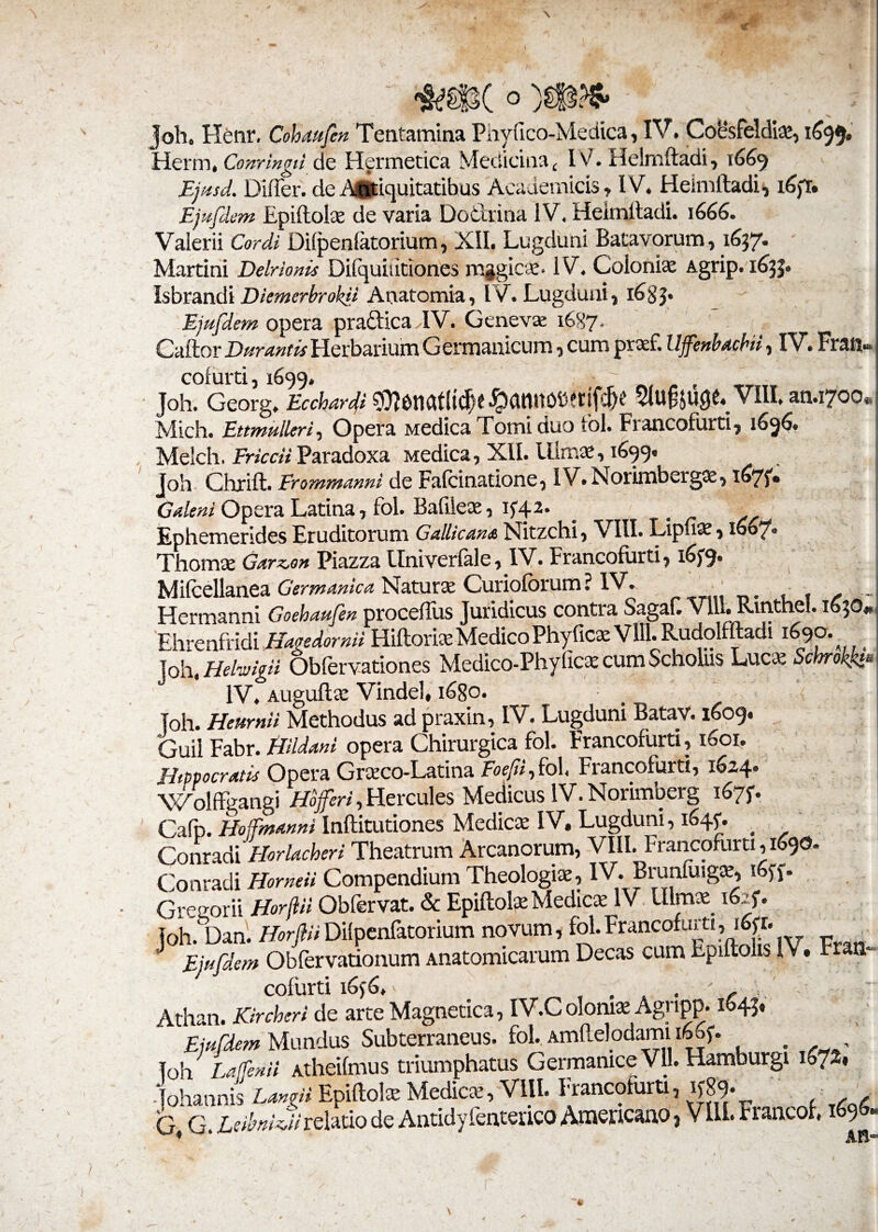 \ «I 4* Joh. Flenr. Cohaufen Tentamina Phyfico-Medica, IV. Co&feldi*, 1699. Herm, Comingil de Hermetica Medicina < IV. Helmftadi, 1669 Ejttsd. Differ. de Antiquitatibus Academicis, IV. Heimlladi, i6fr. Ejttfdem Epiftol* de varia Dodrina IV. Heimlladi. 1666. Valerii Cordi Difpenfatorium, XII. Lugduni Batavorum, 1637. Martini Delrionis Dilquiiitiones mggie*. 1V. Coloni* Agrip. 1(533. Isbrandi DiemerbrokU Arvatomia, IV. Lugduni, 16 8 3* Ejttfdem opera pradica IV. Genevae 1687. Caftor Durantis Herbarium Germanicum, cum praef. Uffenbaehi, IV. Fran colurti, 1699. Joh. Georg. Ecchardi ■fo(UWOb?tifcjk 5lU§JU0£« VIII. an.1700 Mich. Etmulkrf Opera Medica Tomi duo tbl. Francofurti, 1696. Me!ch, Friccii Paradoxa Medica, XII. Ulm*, 1699* joh Chrift. Erommanni de Falci natione, IV.Norimberg*, i®7f* Galeni Opera Latina, fol. Bafile*, if42* _ Ephemerides Eruditorum Gallicana Nitzchi, VIII. Lipu*, 1607» Thom* Garzon Piazza llniverfale, IV. Francofurti, 165-9. Milcellanea Germanica Natur* Curiolbrum ? IV. f Hermanni Goehaufen proceffus Juridicus contra SagaF. Vlll. Rinthel. 1630 Ehrenfridi Hagedornii Hillori* Medico Phy fic* Vlll. Rudolfftadi 1690. Joh, HeliuigU Obfervationes Medico-Phyfic* cum Scholus Luc* Schrokk» IV. Auguft* Vindel* i£>8o. Joh. Henrnii Methodus ad praxin, IV. Lugduni Batav. 1609. Guil Fabr. tiildani opera Chirurgica fol. Francofurti, 1601. Hippocratis Opera Gr*co-Latina Eoefifio 1, Francofurti, 1624. Wolffgangi Hojferi, Hercules Medicus IV. Norimberg 1675. Cafp. Hoffmanni Inftitutiones Medie* IV. Lugduni, 1645. Conradi Horlacheri Theatrum Arcanorum, VIII. Francofurti ,1690. Conradi Horneii Compendium Theologi*, IV. Brunfuig*, 1655. Gregor ii Horjlil Obfervat. & Epiltol* Medie* IV Ulm* 1625. Joh. Dan. HorfiliDilpenfatorium novum, fol. Francofurti, 16«. Ejttfdem Obfervationum Anatomicarum Decas cum Epiftohs IV. Fran¬ cofurti 1656, ^ .... '/■■■■ Athan. Kircheri de arte Magnetica, iV.Colom* Agnpp. 1643» Ejttfdem Mundus Subterraneus, fol. Amftelodami 1665. Joh Laffenil Atheifmus triumphatus Germanice Vll. Hamburgi \bl%% -Tohannis Langii Epiftol* Medie*, Vlll. Francofurti, 1589. G G. Ab/wG/relatio de Antidyfenterico Americano 3 Vlll. Francor, 1 9 * AH’
