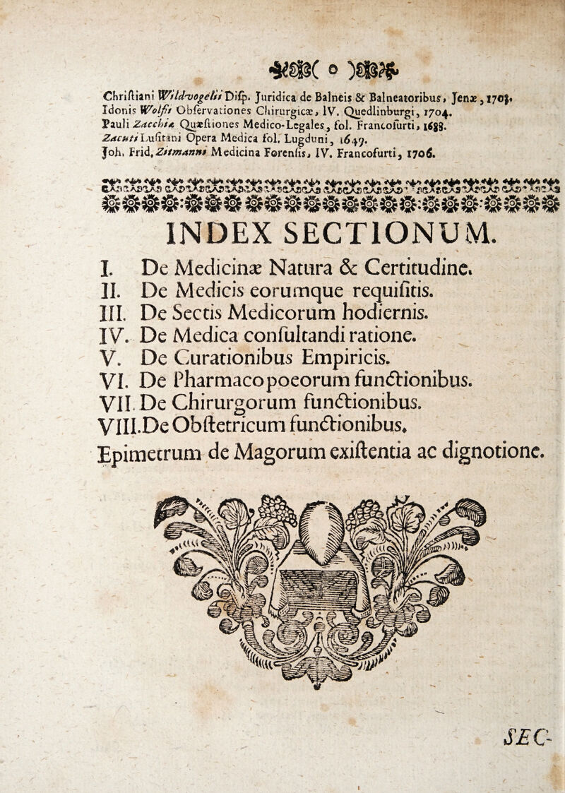 / ChriAiani Wild^vog^lis Di£p. Juridicai de Balneis & Balneatoribus, Jenae ,170$* Idonis Wolft Obfervationes Chirurgicae, IV. Quedlinburgi, 1704. Pauli Zacchi*. QuaeAiones Medico-Legales^ fol. Frantofurti, tfgg. ZachttLuAtani Opera Medica Fol. Lugduni, \6+<). Joh* lrrii,Zitm4nHrMedicina Forenfis, IV, Francofurti, 1706. INDEX SECTIONUM. I. De Medicinae Natura & Certitudine. II. De Medicis eorumque requifitis. III. De Sectis Medicorum hodiernis. IV. De Medica confultandi ratione. V. De Curationibus Empiricis. VI. De Pharmacopoeorum fun<5Uonibus. VII. De Chirurgorum functionibus. VIII. De Obftetricum funCtionibus, Epimetrum de Magorum exiftentia ac dignotione. SE G
