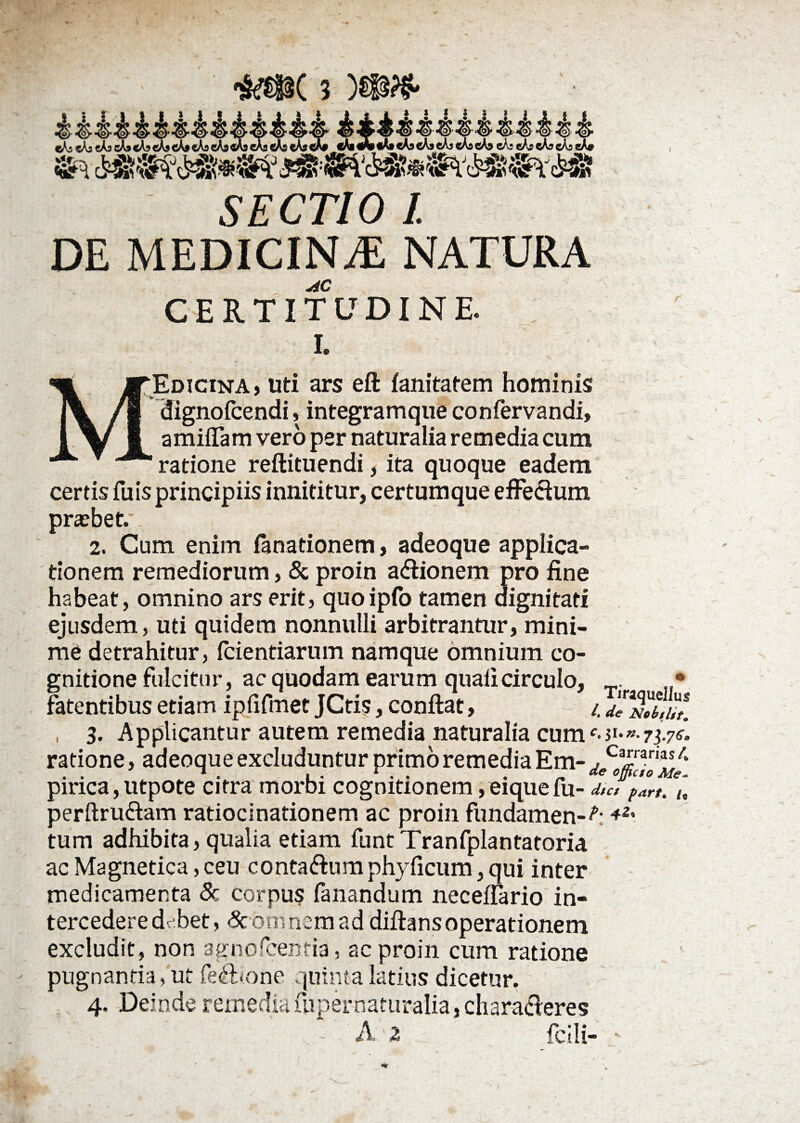 cAstAacAjcAacA^cAscAf cAscAfl<_ SECTIO 1. DE MEDICINA NATURA AC CERTITUDINE L m JTEdicina, uti ars eft fanitatem hominis IV /I dignofcendi, integramque confervandi, IV i amiffam vero per naturalia remedia cum ratione reftituendi, ita quoque eadem certis fu is principiis innititur, certumque effectum pra?bet.\ 2. Cum enim fanationem, adeoque applica¬ tionem remediorum, & proin a&ionem pro fine habeat, omnino ars erit, quoipfo tamen dignitati ejusdem, uti quidem nonnulli arbitrantur, mini¬ me detrahitur, Icientiarum namque omnium co¬ gnitione fulcitur, ac quodam earum quali circulo, • fatentibus etiam ipfifmet JCtis, conflat, - /. J/Sll™ , 3. Applicantur autem remedia naturalia cum 73.7«* ratione, adeoque excluduntur primo remedia Em- pirica, utpote citra morbi cognitionem, eiquefu- d,°c, pZt. Y. perftruftam ratiocinationem ac proin fundamen-A *2' tum adhibita, qualia etiam funtTranfplantatoria ac Magnetica, ceu conta&um phyficum, qui inter medicamenta 8c corpus fanandum neceffario in¬ tercedere dr bet, & omnem ad diftansoperationem excludit, non agnofcehfia , ac proin cum ratione pugnantia, ut fe<flione quinta latius dicetur. 4. Deinde remediafupernaturalia, chara&eres A 2 fclli- -