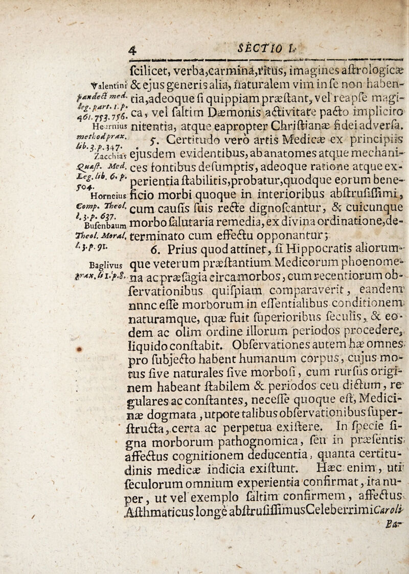 fcilicet, verba, carmini,tfittts, imagines afirologica? Valentini & ejus generis alia, flaturalem vim in fe non haben- fsm&tiimed. tia^adeoquefi quippiamproflant, vel reapfe magi- ea, vel faltirn Daemonis a£livitate pa£lo implicito Heurnius nitentia, atque eapropter Chriflianae fideiadverfa. methodprax, ^ Certitudo vero artis Medica? ex principiis 4 '^zacchias ejusdem evidentibus,abanatomes atque mediani- Med, ces fontibus defumptis, adeoque ratione atqueex- 6 f' perientiaftabilitis,probatur,quodque eorum bene- Horneius fi cio morbi quoque in interioribus abftrufdSmi, comp. Tbeoi. cum caufis fuis redle dignofcantur, & cuicunque * Bufenbaum morbo falutaria remedia, ex divina ordinatione,de- iheoi. terminato cum effe£fcu opponantur ; iyp.91. 6 prius quod attinet,di Hippocratis aliorum- Bagiivus que veterum proflantium Medicorum phoenome- acprofagia drcamorbos, cumrecentiomm ob* fervationibus quifpiam comparaverit, eandem' nnncefle morborum in effentialibus conditionem- naturamque, quo fuit fuperioribus feculis, & eo¬ dem ac ollm ordine iliorum periodos procedere, liquido conflabit. Obfervationes autem hae omnes- pro fubjedo habent humanum corpus, cujus mo¬ tus five naturales five morbo fi, cum rurfus origi¬ nem habeant flabilem &. periodos ceu di&um, re¬ gulares ac conflantes, necefle quoque e it, Medici¬ na dogmata, utpote talibus obfervationibus fuper- ‘ ftru&a, certa ac perpetua exiilere. In fpecie fi- gna morborum pathognomica, feu in praeieritis, affe&us cognitionem deducentia, quanta certitu¬ dinis medica? indicia exiflunt. Haec enim, uti’ feculorum omnium experientia confirmat, ita nu¬ per, ut vel exemplo faltirn confirmem, afFedus: Mhmaticus longe abflrufifrimusCeleberximiQr^/f * - Bar