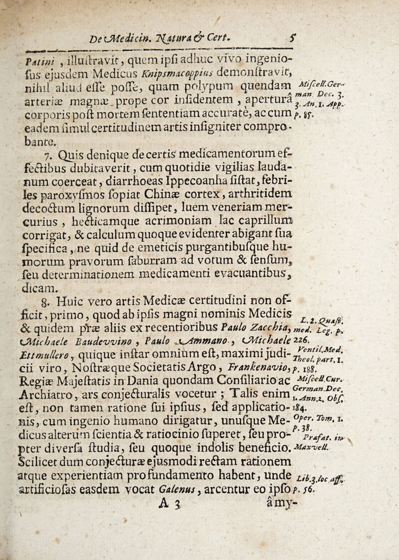 s De tJMedicin. Tpjtura & C.ert. Vatini , illuftravit, quem ipfi adhuc vivo ingenio- fus ejusdem Medicus Knipsmacoppius demonftravif, nihil aliud elfe pofle, quam polypum quendam artent magn®. prope cor mfidencem , apertura? corporis poft mortem fententiam accurate, ac cum />, jf, eadem fimul certitudinem artis infigniter compro¬ bante, , 7. Quis denique de certis medicamentorum ef- fe&ibus dubitaverit, cum quotidie vigilias lauda- num coerceat, diarrhoeas Ippecoanha iiftat, febri¬ les paroxyfmos fopiat Chinae cortex, arthritidem deco&um lignorum diflipet, luem veneriam mer¬ curius , he&icamque acrimoniam lac caprilium corrigat, & calculum quoque evidenter abigant fua fpecifica, ne quid de emeticis purgantibufque hu¬ morum pravorum labueram ad votum 8c lenium, feii determinationem medicamenti evacuantibus.,, dicam, §. Huic vero artis Medica? certitudini non of¬ ficit , primo, quod ab ipfis magni nominis Medicis £ £ f & quidem p*ra? aliis ex recentioribus Paulo Zacchia, iJWicbaele Baudewino , Paulo x^firmano-, LZiicbaele 226. Et.tmuliero, quique inftar omnium eft, maximi judi- cii viro, Noftr&que Societatis Argo, Frankenavio, f, l8j; Regi® Majeftatis in Dania quondam Confiliario ac Mfiee.c«r.- Archiatro, ars conjecturalis vocetur ; Talis enim eft, non tamen ratione fui iplius, led applicatio-1S4. nis, cum ingenio humano dirigatur, unufque Me-0f,er-Tom'*• dicusalterum fcientia& ratiocinio fuperet, feu pro- pter diverfa ftudia, feu quoque indolis beneficio. Maxwell* Scilicet dum conjeftura?ejusmodi reCtam rationem atque experientiam pro fundamento habent, unde ub.iM artificio fas easdem vocat Galenus, arcentur eo ipfo ' A a amy-