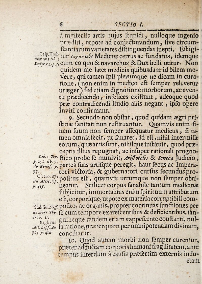 a myfteriis artis hujus ftupidi, nulloque ingenio praedici, utpote ad conjecturandum, five circum- ftanriartimvarietatesdiftinguendas inepti. Eftigi- liunnus'1//^fur sszct<T^s Medicus certusac fundatus, idemque cum eo quo & navarchus & Dux belli utitur» Non quidem me latet medicis quibusdam id bilem mo¬ vere, qui tamen ipii plerumque ne dicam in cura¬ tione, (non enim in medico eft femper retevetur ut aeger) fed etiam dignotione morborum, ac even¬ tu praedicendo, infelices exiftunt, adeoque quod prte contradicendi ftudio aliis negant, ipfo opere inviti confirmant* 9, Secundo non obftat, quod quidam aegri pri- ftin^ fanitati non reftituantur. Quamvis enim fi¬ nem fuum non femper affequatur medicus, fi ta¬ men omnia fecit, ut fanaret, id eft, nihil intermifit eorum, quae artis funt, nihilque in ftituit, quod prae¬ ceptis illius repugnat, ac infuper rationali progno- fti^o Pro^e munivit, Ariftotelis & Seneca Judicio, PdeBen‘ef ?p. partes fuas artifque peregit, haut fecus ac Impera¬ re tori viCtoria, & gubernatori curfus fecunduspro- ad^Attlc, v' P°fitus > quamvis utrumque non femper obti- p. 41 p. 'r' neatur. Sdlicet corpus ianabile tantum medicina fubjicitur, immortalitas enim fpirituum attributum eft, corporique, utpote ex materiacorruptibili com- ScahiiusD/y polito, ac organis, propter continuas funCtiones per dc mort. Tke~ fe cum tempore exarefcentibus & deficientibus, fan- cr''V guineque tandem etiam vappeicente conftanti, nui- Mh Ltpf.An ia ratione,praeterquam per omnipotentiam divinam, poj p.410’ conciliatur. 10. Quod autem morbi non femper curentur, praeter adduCtam corporishumani fragilitatem, ante tempus interdum a caufis pr^fertim externis indu- , ' , <ftatn