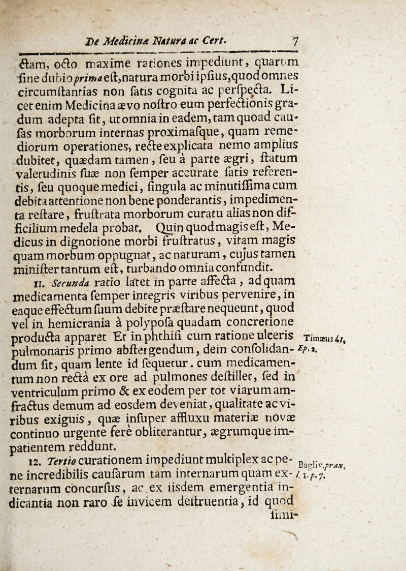 / 7 De Medicina Netur A ac Cert. ftam, odo maxime rationes impediunt , quarum fine dumo/>r/w4eft,naturamorbiipfius,quod omnes circumftanrias non fatis cognita ac perfpeda. Li¬ cet enim Medicina <e vo noftro eum perfedionis gra¬ dum adepta fit, utomniain eadem, tam quoad cau* fas morborum internas proximafque, quam reme¬ diorum operationes, rede explicata nemo amplius dubitet, quasdam tamen, feu a parte aegri, flatum valetudinis fuae non femper accurate fatis referen¬ tis, feu quoque medici, fingula ac minutiffima cum debita attentione non bene ponderantis, impedimen¬ ta reflare, fruflrata morborum curatu alias non dif¬ ficilium medela probat. Quin quod magis efl, Me¬ dicus in dignotione morbi fruliratus, vitam magis quam morbum oppugnat, ac naturam, cujus tamen minifler tantum efl, turbando omnia confundit. ii. Secunda ratio latet in parte affeda, ad quam medicamenta femper integris viribus pervenire, in eaque effedum fuum debite proflare nequeunt, quod vel in hemicrania a polypofa quadam concretione produda apparet Et in phthili cum ratione ulceris Tim*us4/, pulmonaris primo abflergendum, dein confolidan- £r>*. dum fit, quam lente id fequetur. cum medicamen¬ tum non reda ex ore ad pulmones defliller, fed in ventriculum primo & ex eodem per tot viarum am- fradus demum ad eosdem deveniat, qualitate ac vi¬ ribus exiguis, quae infuper affluxu materiae novae continuo urgente fere obliterantur, aegrumque im¬ patientem reddunt. 12. Tertio curationem impediunt multiplex ac pe- Ba?!lvriW# ne incredibilis caularum tam internarum quam ex- 41.%7? ternarum concurfus, ac.ex iisdem emergentia in¬ dicantia non raro ie invicem deitruentia> id quod fimi-