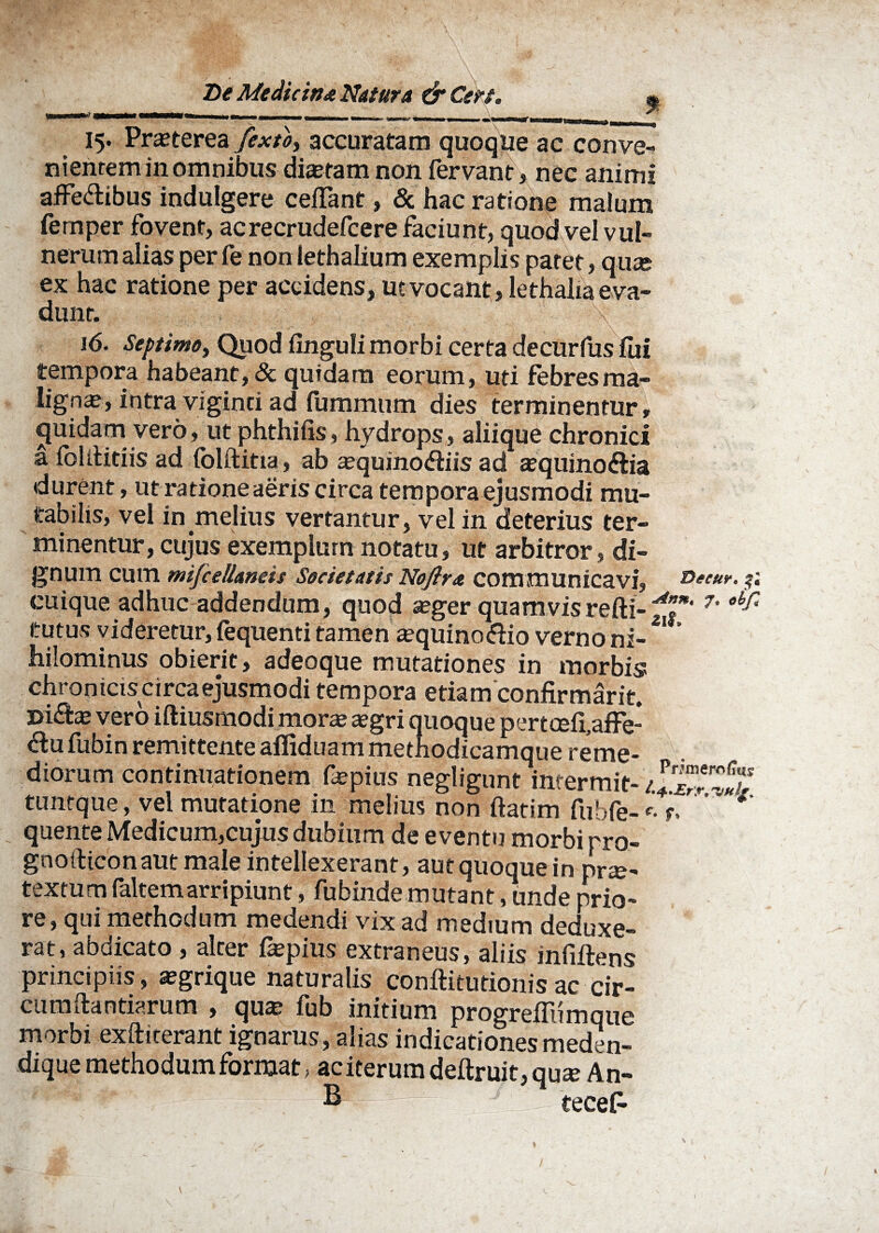 V T - \ T>t Me dic in a Natura & Cert. % 15. Pra?terea fexto, accuratam quoque ac conve¬ nientem in omnibus dia?ram non fervant, nec animi affe&ibus indulgere cefTant, & hac ratione malum femper fovent, acrecrudefcere faciunt, quod vel vul¬ nerum alias per fe non lethalium exemplis patet, qute ex hac ratione per accidens, ut vocant, lethalia eva¬ dunt. 16. Septimo, Quod Unguli morbi certa decurfus fui tempora habeant, & quidam eorum, uti febres ma¬ ligna?, intra viginti ad fummtim dies terminentur, cjuidam vero, ut phthiiis, hydrops, aliique chronici a fclititiis ad (olftitia, ab a?quino<ftiis ad a?quino&ia durent , ut ratione aeris circa tempora ejusmodi mu¬ tabilis, vel in melius vertantur, vel in deterius ter¬ minentur, cujus exemplum notatu, ut arbitror, di¬ gnum cum mifcellands Societatis Noftra communicavi, D*e«r. ?; cuique adhuc addendum, quod a?ger quamvisrefti- 7' tutus videretur, (equenti tamen aequino&io verno ni- ** hilominus obierit, adeoque mutationes in morbis ch ro n icis c i rea ejusm odi tempora etiam confirmarit. ®i£!a? vero iftiusmodi morte aegri quoque pertcefi.affe- <Su fubin remittente afliduam methodicamque reme¬ diorum continuationem fepius negligunt imermit- JjTw? tuntque, vel mutatione in melius non ftatim fubfe-r. * quente Medicum,cujus dubium de eventu morbi pro- gnoiliconaut male intellexerant, aut quoque in nrte- textum faltemarripiunt, fubinde mutant, unde prio¬ re, qui methodum medendi vix ad medium deduxe¬ rat, abdicato , alter fepius extraneus, aliis infiftens principiis, aegrique naturalis conftitutionisac cir- cumftantiarum , qua? fub initium progreflumque morbi exfticerant ignarus, alias indicationesmeden- dique methodum format, aciterumdeftruit,quze An- B tecefc