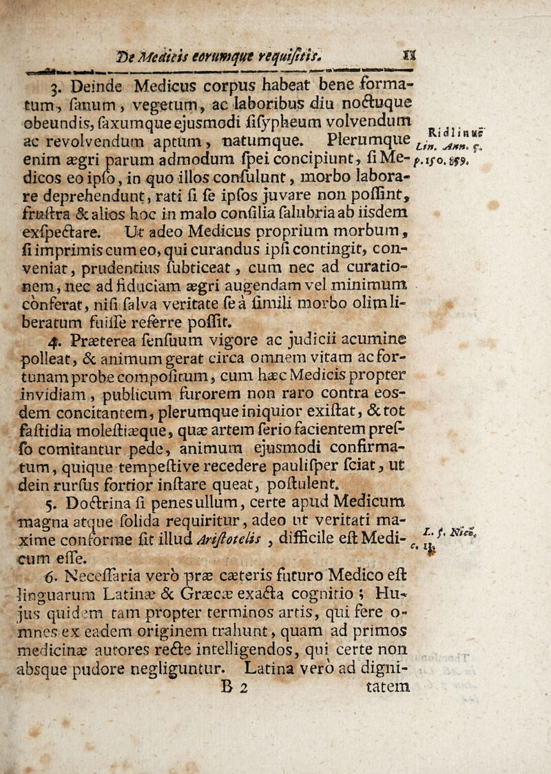 3. Deinde Medicus corpus habeat bene forma¬ tum-, fanum , vegetum, ac laboribus diu noftuque obeundis, faxumqueejusmodi fifypheum volvendum _ ac revolvendum aptum , natumque. Plerumque Lin 1 enim aegri parum admodum fpei concipiunt, fiMe- f. i/o. g* % dicos eo ipfo, in quo illos confulunt, morbo labora¬ re deprehendunt, rati fi fe ipfos juvare non poflint, fruftra & alios hoc in malo confilia falubria ab iisdem exfpe&are. Ut adeo Medicus proprium morbum , fi imprimis cum eo, qui curandus ipfi contingit, con¬ veniat, prudentius fubticeat, cum nec ad curatio¬ nem, nec ad fiduciam aegri augendam vel minimum conferat, nifi faiva veritate fea fimili morbo olimli¬ beratum fuiife referre poffit. 4. Prasterea fenfuum vigore ac judicii acumine polleat, & animum gerat circa omnem vitam ac for¬ tunam probe compofitum, cum hatc Medicis propter invidiam , publicum furorem non raro contra eos¬ dem concitantem, plerumque iniquior exiftat, Sctot faftidia moleftiasque, quae artem ferio facientem pref- fo comitantur pede, animum ejusmodi confirma¬ tum , quique tempeftive recedere paulifper fciat, ut dein rudus fortior inftare queat, poftulent. 5. Do&rina fi penes ullum , certe apud Medicum magna atque folida requiritur, adeo ut veritati ma¬ xime conforme fit illud Arijlotelis , difficile eft Medi- cum elfe. 6- Necefiaria vero prae ceteris futuro Medico eft linguarum Latinae & Graeae exafta cognitio ; Hu¬ jus quidem tam propter terminos artis, qui fere o» innes ex eadem originem trahunt, quam ad primos medicinas aut-ores refte intelligendos, qui certe non absque pudore negliguntur. Latina vero ad digni- B 2 tatern