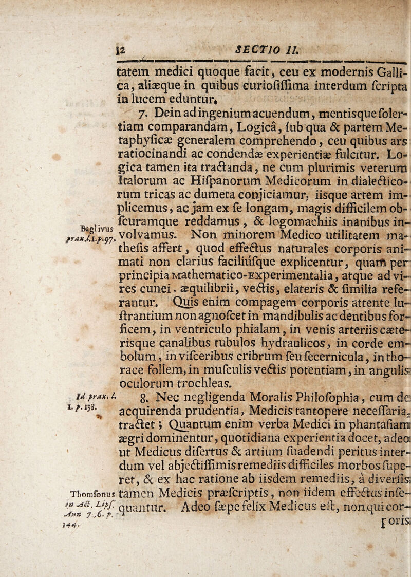 tatem medici quoque facit , ceu ex modernis Galli¬ ca, aliasque in quibus curiofiffima interdum fcripta ia lucem eduntur, 7. Dein ad ingenium acuendum, mentisque foler- tiam comparandam, Logica, lub qua & partemMe- taphyficae generalem comprehendo, ceu quibus ars ratiocinandi ac condendae experientiae fulcitur. Lo¬ gica tamen ita tra&anda, ne cum plurimis veterum Italorum ac Hrfpanorum Medicorum in dialeftico- rum tricas ac dumeta conjiciamur, iisque artem im- plicemus, ac jam ex fe longam, magis difficilem ob- fcuramque reddamus, 8c logomachiis inanibus in- fr3iw7. volvamus. Non minorem Medico utilitatem ma- thefis affert, quod effe&us naturales corporis ani¬ mati non clarius faciliufque explicentur, quam per principia Mathematico-Experimentalia, atque ad vi¬ res cunei. aequilibrii, ve&is, elateris & fimilia refe¬ rantur. Quis enim compagem corporis attente lu- ftrantium non agnofcet in mandibulis ac dentibus for¬ ficem, in ventriculo phialam, in venis arteriis caste- risque canalibus tubulos hydraulicos, in corde em¬ bolum., invifceribus cribrum feu fecernicula, in tho¬ race follem, in mufculis veftis potentiam , in angulis oculorum trochleas. id prax. 1. Nec negligenda Moralis PhiloJfophia, cum de 1. /• 133.^ acquirenda prudentia, Medicis tantopere neceffaria. tra&et; Quantum enim verba Medici in phantaiiam. asgri dominentur, quotidiana experientia docet, adeo: ut Medicus difertus & artium fuadendi peritus infer¬ ret, & ex hac ratione ah iisdem remediis, a diverfiss Thomfonuj tamen Medicis prtefcriptis, non iidem effefhisinfe- Llfp (Iuantltr‘ Adeo fepe felix Medicus eit, non.qui cor-- 7' 'p' 1 rorj&