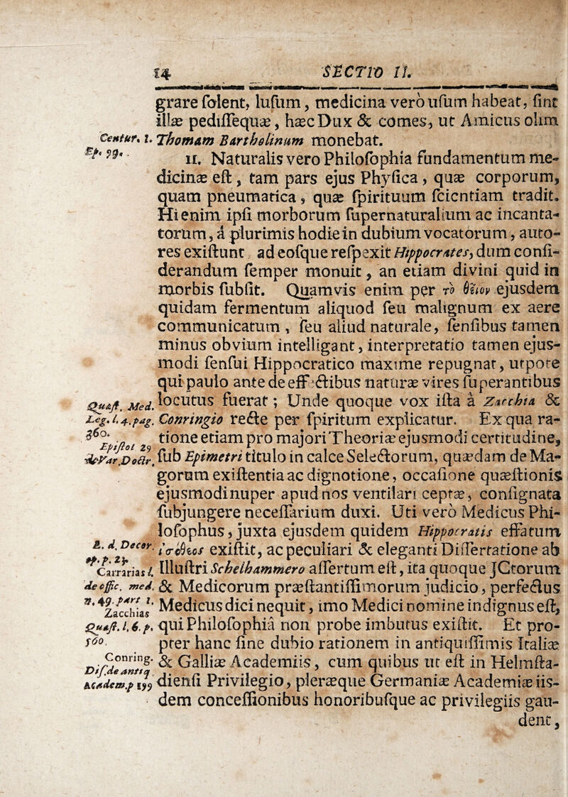 ttcno n grare folent, lufum, medicina veroufum habeat, fine ■illas pediffeqn®, h®cDux & comes, ut Amicus olim Cenfur, i. Thomam Bartholinum monebat. Bf’ n> n. Naturalis vero Philofbphia fundamentum me¬ dicinas eft, tam pars ejus Phyfica, qu® corporum, quam pneumatica, quas fpirituum feientiam tradit. Hienim ipfi morborum fuper naturalium ac incanta¬ torum , A plurimis hodie in dubium vocatorum, auto- res exiftunt adeofque refpexitHippocrates,dum confi- derandum femper monuit, an etiam divini quid in morbis fubfit. Quamvis enim per ro 6uov ejusdem quidam fermentum aliquod feu malignum ex aere communicatum, feu aliud naturale, fenfibus tamen minus obvium intelligant, interpretatio tamen ejus¬ modi fenfui Hippocratico maxime repugnat, utpoce qui paulo ante deeff aftibus naturas vires fuperantibus gusift. Mei. Acutus fuerat; Unde quoque vox ifta a Zacchta 8z Leg.i.+.pag.Conringio refte per fpiritum explicatur. Exquara- ?6£ itioi t‘one edam pro majori Theoria? ejusmodi certitudine, ■forarpoar. fub Epimetri titulo in calce Selecftorum, qti®dam de Ma¬ gorum exillentiaac dignotione, occafione qu®ftioniS ejusmodi nuper apud nos ventilari cept®, confignata fubjungere neceffarium duxi. Uti vero Medicus Phi- lofophus, juxta ejusdem quidem Hippocratis effatum. &. d. Decor, ^chus exiftit, ac peculiari Sc eleganti Differtatione ab *camriai i. llluftri Schelhammero affertum eft, ita quoque jCtorum decffic. mei. Si Medicorum pr®ftantiffitnorum judicio, perfeclus n' *z/cch Ls' Medicus dici nequit, imo Medici nomi ne indignus eft, quiPhilofophia non probe imbutus exiftit. Et pro- *60 prer hanc fine dubio rationem in antiqmffimis Icalise c°2g- & Gallias Academiis, cum quibus ut eft in Helmfta- JiiJmjw dienfi Privilegio, plerasque Germani® Academi® iis¬ dem conceffionibus honoribufque ac privilegiis gau¬ dent ,