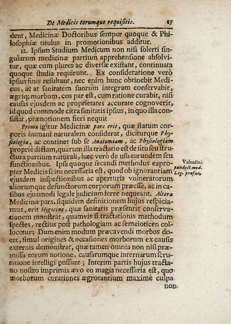 dent, Medicinas Do&oribus femper quoque & Phi- lofophias titulus in promotionibus additur. 12.. Ipfnm Studium Medicum non nift folerti lin¬ gularum medicinas partium apprehenfione abfolvi- tur, quas cum plures ac diver fas exiltant, continuata quoque ftudia requirunt. Ex eonfideratione vero ipftusfinis refultant,nec enim hunc obtinebit Medi¬ cus, ac at fanitatem fuonim integram eonfervabit, jegriq; morbum, ceu par eft, cum ratione curabit, nili eanfas ejusdem ac proprietates accurate cognoverit,, id quod commode citra fanitatis iplius, in quo iUaconr fiitat, prasnotionem fieri nequit Trima igitur Medicinas pars erit, quas fiatum cor¬ poris humani naturalem confiderat, diciturque Phy- fiologia, ac continet iub le Anatomiam , ac Tbyfiologiam proprie diham,quarum illa trahario eft de iitu feu itru- hura partium naturali, hasc vero de ufu earundem feu. funhionibus. Ipfa quoque fecandi methodus eapro- XSlr pter Medicisfcitunecefiariaefl:, quodobignorantiamrLegtcf;^ ejusdem infpehionibus ac aperturis vulneratorum- aliorumque defunclorum corporum praselTe, acinca- iibus ejusmodi legale judicium ferre nequeant. Altera Medicinas pars, liquidem definitionem hujus refpicia- mus, erit Hygieine,■-.quae fanitatis prasfentis conferva- tionem monfirat , quamvis fi tractationis methodum fpehes,rehius pofl: pathologiam acfemeioticen col¬ locetur; Dum enim modum prascavendi morbos do¬ cet, fimul origines & occationes morborum ex caulis externis demonftrat, quas tamen omnia non nili pras- mifta eorum notione , caufarumque internarumferu- ratione intelligi poliunt; Interim partis hujus traha¬ rio noftro imprimis asvo eo magis necelTaria eftt, quo* morbosum curationes aegrotantium maxime culpa r ? * ' - ' non*