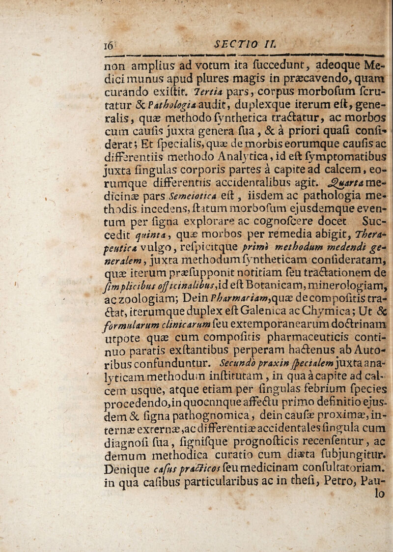 non amplius ad votum ita fuccedunt, adeoque Me¬ dici munus apud plures magis in praecavendo, quam curando exiftir. Terti* pars, corpus morbofum fcru- tatur StPathologia audit, duplexque iterum eft, gene¬ ratis , quae methodo lynthetica tra&atur, ac morbos cum caufis juxta genera fua, & a priori quali conii- derat; Et fpecialis, qua? de morbis eorumque caufis ac differentiis methodo Analytica, id eft fymptomatibus juxta Ungulas corporis partes a capite ad calcem, eo¬ rumque differentiis accidentalibus agit. Quarta me¬ dicinae pars Semeiottca eft , iisdem ac pathologia me¬ thodis incedens, ftatum morbofum ejusdemque even¬ tum per ligna explorare ac cognofcere docet Suc¬ cedit quinta, qua? morbos per remedia abigit, Thera¬ peutica vulgo, relpicitque primi methodum medendi ge¬ neralem, juxta methodum fyntheticam coniideratam, qna? iterum praffuppomt notitiam feu tra&ationem de fimplicibus offtcinalthusM eft Botanicam, minerologiam, aczoologiam; Dein Pharmariam,qux decompolitis tra- <ftat, iterumque duplex eft Galeni ea ac Chymica; Ut Sc formularum clinicarum feu extemporanearumdo&rinam utpote qua? cum compofids pharmaceuticis conti¬ nuo paratis exftantibus perperam ha<ftenus ab Auto- ribus confunduntur. Secundopraxinjpecialemyuxtuana- lyticam methodum inftitutam, in quaacapite ad cal¬ cem usque, atque etiam per lingulas febrium fpecies procedendo,in quocnnque affeftu primo definitio ejus¬ dem & figna pathognomica, dein caufa? proxima?, in- tevnxexrerna?,acdifferentia?acddent£iles lingula cum diagnofi fua, lignifque prognofticis recenfentur, ac demum methodica curatio cum di*ta fubjungitur. Denique cafus pratficos feu medicinam confultatoriam. in qua cafibus particularibus ac in thefi, Petro, Pau¬ lo