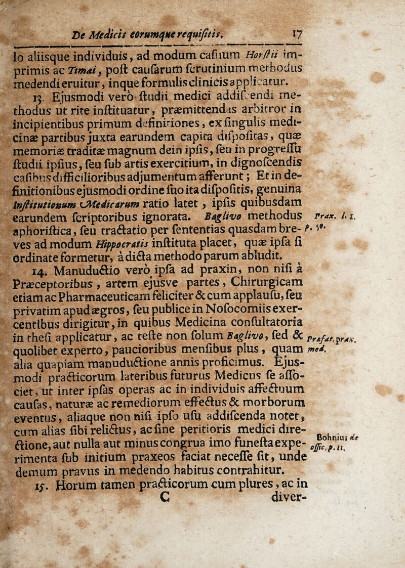 Io aliisque individuis, ad modum cafuum Horftii im¬ primis ac Ttmai, poft caularum fcrudnium methodus medendi eruitur, inque formulis clinicis applicatur. 13. Ejusmodi vero ftudii medici addifcendi me¬ thodus ut rite inftituatur, promittendas arbitror in incipientibus primum definitiones, ex lingulis medi¬ cinas partibus juxta earundem capita difpofitas, quo memoriae traditae magnum dein ipfis, feu in progreffii ftudii ipfius, (eu fub artis exercitium, in dignoicendis cafibnsdifficilioribus adjumentum afferunt; Et in de¬ finitionibus ejusmodi ordine luo ita difpofitis, genuina InJHtutionum ^Medicorum ratio latet, ipfis quibusdam earundem (criptoribus ignorata. Bggtivo methodus pra*. /. 1. aphoriftica, feu tra&atio per fententias quasdam bre- t> *•* ves ad modum Hippocratis inftituta placet , quae ipfa fi ordinate formetur, a di&a methodo parum abludit. ^ 14. Manududio vero ipfa ad praxin, non nifi a Praeceptoribus , artem ejusve partes, Chirurgicam etiam ac Pharmaceuticam feliciter & cum applaufu, feu privatim apud aegros, feu publice in Nofocomiis exer¬ centibus dirigitur, in quibus Medicina confultatoria in thefi applicatur, ac tefte non folum Boglivo, fed & ^ quolibet experto, paucioribus menfibus plus, quam aha quapiam manudu<ftione annis proficimus. Ejus¬ modi pra<fticorum lateribus futurus Medicus fe affo- ciet, ut inter ipfas operas ac in individuis affeftuum caufas, naturae ac remediorum effeaus& morborum eventus, aliaque non nifi ipfo ufu addifcenda notet, cum alias fibi relisus, ac fine periti oris medici dire- ftione, aut nulla aut minus congrua imo funeftaexpe- ^ rimenta fub initium praxeos faciat neceffe fit, unde demum pravus in medendo habitus contrahitur. 15. Horum tamen pra&icorum cum plures, ac in C diver- 0.