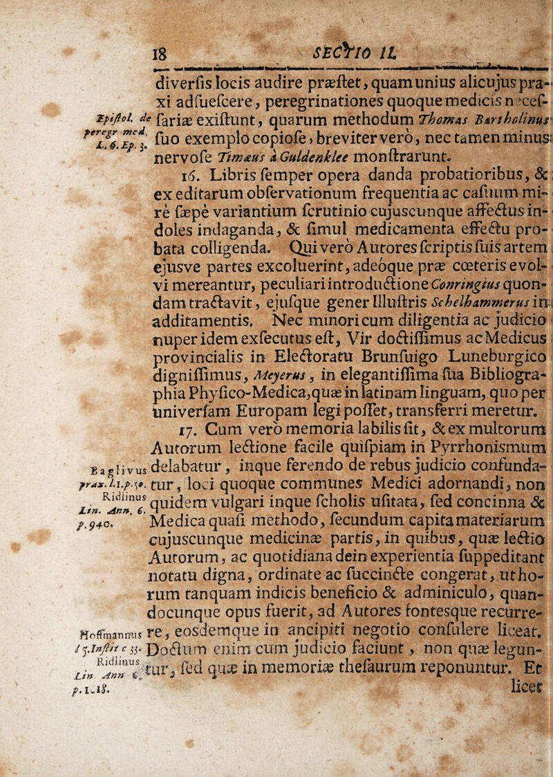 diverfis locis audire proflet, quam unius alicujuspra- xi adfuefcere, peregrinationes quoque medicis n 'cef- Tfijioi. de fari^ exiftunt, quarum methodum Thom&s Bartholinusi ferl&6. TpX exemplo copiofe» breviter vero, nec tamen minus; nervofe Ttm&us a Guldenklee monftrarunt. 16. Libris femper opera danda probatioribus, 8c ex editarum obfervationum frequentia ac cafuum mi¬ re faepe variantium fcrutinio cujuscunque affeftusin- doles indaganda, & fimul medicamenta effe^u pro¬ bata colligenda. Quivero Autoresfcriptisfuis artem ejusve partes excoluerint, adeoque prx cceteris evol¬ vi mereantur, peculiari introductione Conringius quon¬ dam traflavit, ejufque gener Illuftris Sehelhammerus in additamentis. Nec minori cum diligentia ac judicio nuper idem exfecutus eft, Vir doftifEmus acMedicus provincialis in Ele flora tu Branfuigo Lutieburgico digniflimus, Meyerus, in eleganti fTima fua Bibliogra- phia Phyfico-Medica,quas in latinam linguam, quo per univerfam Europam legi po/Tet, transferri meretur. vj. Cum vero memoria labilis fit, & ex multorum Autorum leftione facile quifpiam in Pyrrho nismutn b agiivxts delabatur, inque ferendo de rebus judicio confunda- frax.i.i.p.s». tur, loci quoque communes Medici adornandi, non . F^n“s quidem vulgari inque fcholis ufitata, fed concinna Sc 40. Medica quafi methodo, fecundum capita materiarum cujuscunque medicinae partis, in quibus, quse leftio Autorum, ac quotidianadeinexperientia fuppeditant notatu digna, ordinate ac fuccinfle congerat, ut ho¬ rum tanquam indicis beneficio & adminiculo, qnan- docunque opus fuerit, ad Autores fontesque recurre- Mofimanmis re, eosdemquein anci piri negotio confulere liceat. / Inftif c 35. Doflum enim cum judicio faciunt, non quae legun- Lin &iV* fed qu$ in memoriae thefaurura reponuntur. Et p.uii.  licet
