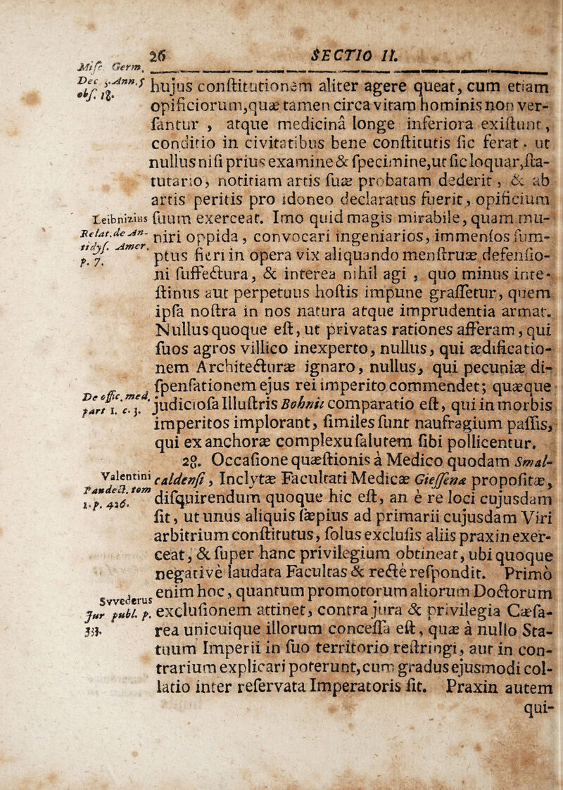 Mtfr Germ% ?• 7 •*/? it””* hu-jlis conftitutionem aliter agere queat, cum etiam opificiorum,quae tamen circa vitam hominis non ver- fantur , atque medicina longe inferiora exiftunt, conditio in civitatibus bene conftitutis fic ferat. ut nullus ni fi prius examine & fpeeimine,ur fic loquar,fta- tutario, notitiam artis fuze probatam dederit, ab artis peritis pro idoneo declaratus fuerit, opificium teibnaias fuum exerceat. Imo quid magis mirabile, quam mu- Reiat.deopp^a} convocari ingeniarios, immenios fum- J ptus heri m opera vix aliquando me rutrum derenno- ni fuffe<ftura, & interea nihil agi , quo minus inte* ftinus aut perpetuus hoftis impune grafietur, quem ipfa noftra in nos natura atque imprudentia armat. Nullusquoque eft, ut privatas rationes afferam, qui fuos agros villico inexperto, nullus, qui a?dificatio- nem Architectura ignaro, nullus, qui pecunia? di- fpenfationem ejus rei imperito commendet; quaeque ‘judiciola llluftris Bohnii comparatio eft, qui in morbis imperitos implorant, fimilesfunt naufragium paffis, qui exanchora? complexu falutem fibi pollicentur. 2g. Occafione qua?ftionis a Medico quodam Smal- valennni (AUenfi, Inclyta? Facultati Medica? Giejfen* propofita?, 4i<s.temdifquirendum quoque hic eft, an e re loci cujusdam fit, ut unus aliquis fa?pius ad primarii cujusdam Viri arbitrium conftitutus, folus exclufis aliispraxinexer- ceat, & fuper hanc privilegium obtineat, ubi quoque negative laudata Facultas & refte refpondit. Primo , . enim hoc, quantum promotorum aliorum Doftorum jur fubi. f. exclutionem attinet, contra jura <x privilegia Caefa- 3H. rea unicuique illorum concefla eft, qiue a nullo Sta¬ tuum Imperii in fuo territorio reftringi, aur in con¬ trarium explicari poterunt,curp gradus ejusmodi col¬ latio inter refervata Imperatoris fit. Praxin autem qui-