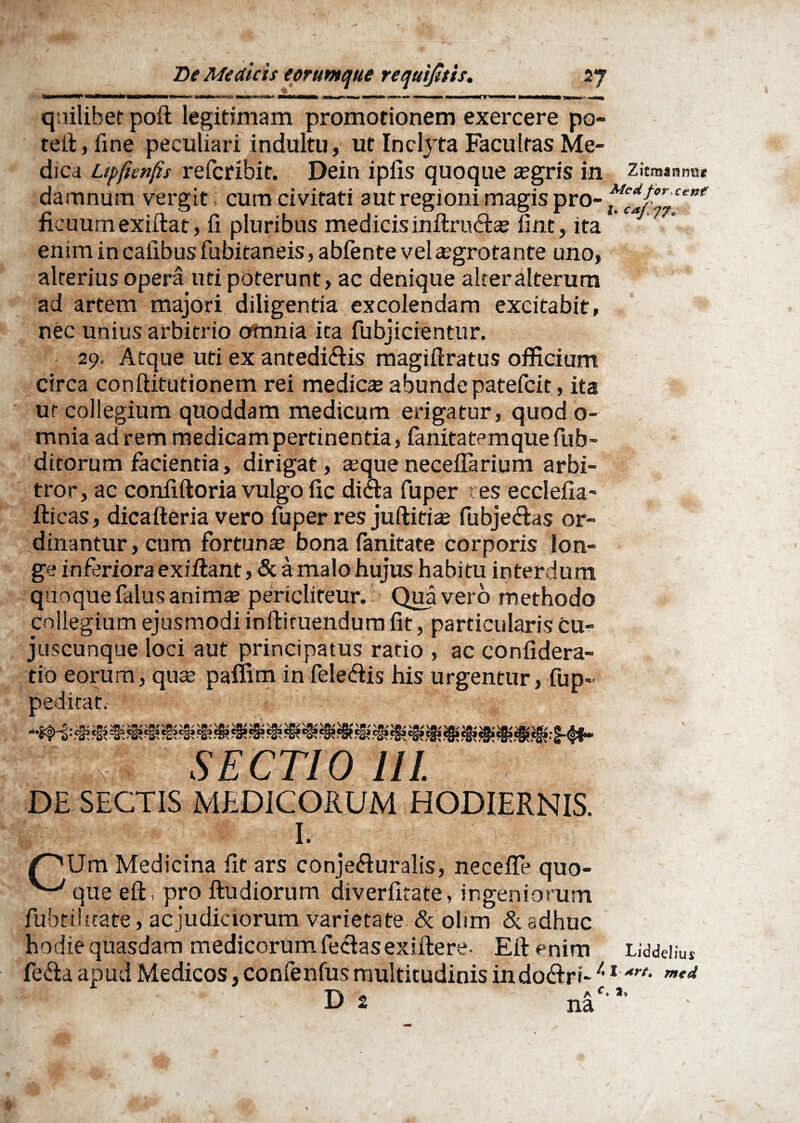«m De Me cdcis eprtwtque requijisis, *7 quilibet poit legitimam promotionem exercere po- teit, fine peculiari indultu, ut Inclyta Facultas Me¬ dica Lipfienfis refcribit. Dein ipiis quoque aegris in damnum vergit cum civitati aut regioni magis pro¬ ficuum exiftat, fi pluribus medicisinitru£tae fint, ita enim incafibus fubitaneis, abfente vel aegrotante uno, alterius opera uti poterunt, ac denique alter alterum ad artem majori diligentia excolendam excitabit, nec unius arbitrio omnia ita fubjicientur. 29. Atque uti ex antedi&is magiftratus officium circa conftitutionem rei medicae abundepatefcit, ita ur collegium quoddam medicum erigatur, quod o- mnia ad rem medicam pertinentia, fanitatemque fiub- ditorum facientia, dirigat, aequeneceffarium arbi¬ tror, ac confiftoria vulgo fic dicta fuper res ecclefia- fticas, dicafteria vero fuper res juftitiae fubje&as or¬ dinantur, cum fortuna bona fanitate corporis lon¬ ge inferiora exiftant, & a malo hujus habitu interdum quoque falus animae pericliteur. Qua vero methodo collegium ejusmodi inftiruendum fit, particularis Cu- juscunque loci aut principatus ratio , ac confidera- tio eorum, quae paflim in fele&is his urgentur, fup~ peditat. SECTIO III. DE SECTIS MEDICORUM HODIERNIS. I. PUm Medicina fit ars conjecturalis, necefle quo- que eft, pro ftudiorum diverfitate, ingeniorum fubtilitate, ac judiciorum varietate <Sc olim «Si adhuc hodie quasdam medicorum fectasexillere- Eit enim fe&a apud Medicos, confenfus multitudinis indoftri- A C Zitmanmif Mcd for cenf I. cstffy* Liddelius I *rt. med . a.