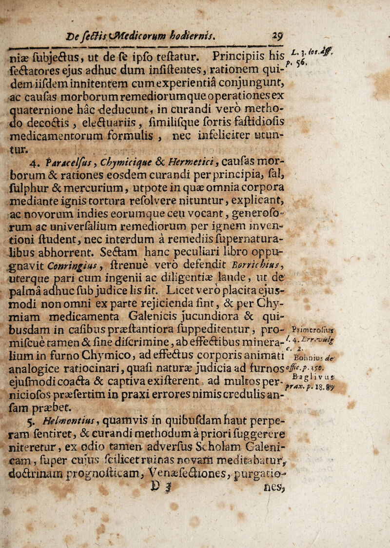 nia? fubjedus, ut de fe ipfo teftatur. Principiis his Fe&atores ejus adhuc dum infiftentes, rationem qui¬ dem iifdem innitentem cum experientia conju ngunt, ac caufas morborum remediorumque operationes ex quaternione hac deducunt, in curandi vero metho¬ do deco&is , ele&uariis, fimilifque fortis faflidiofis medicamentorum formulis , nec infeliciter utun¬ tur. 4. taraeelfus, Cbymieicftte Sc Hermetict, caufas mor¬ borum & rationes eosdem curandi per principia, fal, fulphur 8c mercurium, utpote in quas omnia corpora mediante ignis tortura refolvere nituntur, explicant, ac novorum indies eorumque ceu vocant, generofo- rum ac univerfaJium remediorum per ignem inven¬ tioni ftudent, nec interdum a remediis fupernatura- libus abhorrent. Sedam hanc peculiari libro oppu¬ gnavit Conringius, ftrenue vero defendit Borrichius, uterque pari cum ingenii ac diligentia? laude, ut de palma adhuc fub judice Iis iit. Licet vero placita ejus¬ modi non omni exparte rejicienda fint, dcperChy- miam medicamenta Galenicis jucundiora & qui¬ busdam in cafibtispraeftantiora fuppeditentur, pro- PnmerohW mifcue tamen <St fine difcrimine, ab effectibus minera-4-Err‘™k liumin furno Chymico, ad effedus corporis animati 'gbhnjus^- analogice ratiocinari, quafi natura judicia ad furnos ejufmodicoada & captivaexifterent, ad multos per- niciofos prasfertim in praxi errores nimis credulis an- fam probet. 5. Helmcntim, quamvis in quibufdam haiit perpe¬ ram fentiret, & curandi methodum a priori fuggerere niteretur, ex odio tamen adverfus Scholam Galeni- cam, faper cujus icilketroioas novam meditabatur* dodnnam prognqfticam, Ven^fediones, purgatio-* J> I ncs? / /