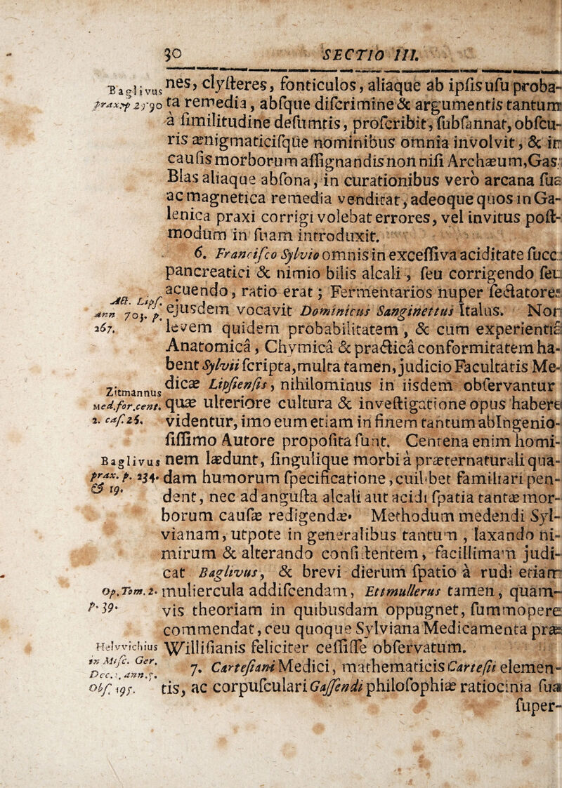 ^agiivusnes,<'^ere5» fonticulos, aliaque ab ipfisufu proba- ?r***tzr}o ta remedia, abfque dilcrimineSc argumentis tantum a fimilitudine defumtis, profcribit, fubfannar, obfcu- ris ^nigmaticifqtie nominibus omnia involvit, 5c in caulismorborum aflignandisnon nifi ArchseurmGaS; Bias aliaque abfona, in curationibus vero arcana fus acmagnetiea remedia venditat, adeoque quos mGa- lenica praxi corrigi volebat errores, vel invitus poft- modum in fuam introduxit. 6. Franrifco Sylvi» omnisin excefliva aciditate fucc pancreatici & nimio bilis alcali, feu corrigendo feu .ta £,v'a?uen^0’ rat‘° erat > Fermehtarios nuper feciatore; *nn 70}/», ejusdem vocavit Dominicus Sanginettus Italus. Nor 167, levem quidem probabilitatem , & cum experientis Anatomica, Chymica & pra&ica conformitatem ha¬ bent Sylvii fcripta,multa tamen, judicio Facultatis Me- 7i,™*,,,,,..dicae Lipjtenftsy nihilominus in iisdem obfervantur ned.for.cent.op2& ulteriore cultura & inveftigationeopus habere *. capti, videntur, imo eum etiam in finem tantumablngenio- fiflimo Autore propofita furit. Centena enim homi- Bagiivus nem laedunt, fingulique morbiapraerernaturaliqua- dam humorum fpecificatione,cuil<bet familiaripen- Ig' dent, nec ad angufta alcali aut acidi fpatia tantcE mor¬ borum caufae redigendae* Methodum medendi Syl- vianam, utpote in generalibus tantum , laxando ni¬ mirum & alterando confidentem, facillimam judi¬ cat Baglivus, & brevi dierum fpatio a rudi etiarr op.Tom.t-muliercula addifcendam, Ettmullerus tamen, quarn- p-39- vis theoriam in quibusdam oppugnet, fummopere commendat,ceu quoque Sylviana Medicamentaprae Helwichius Willifianis feliciter cellifle obfervatum. Pcc^afJ^. 7* Cirtefiani Medici, mathematicis Car te fu elemen- oyp\9S. tis, ac corpufculariG^^philofophiae ratiocinia fua fuper-