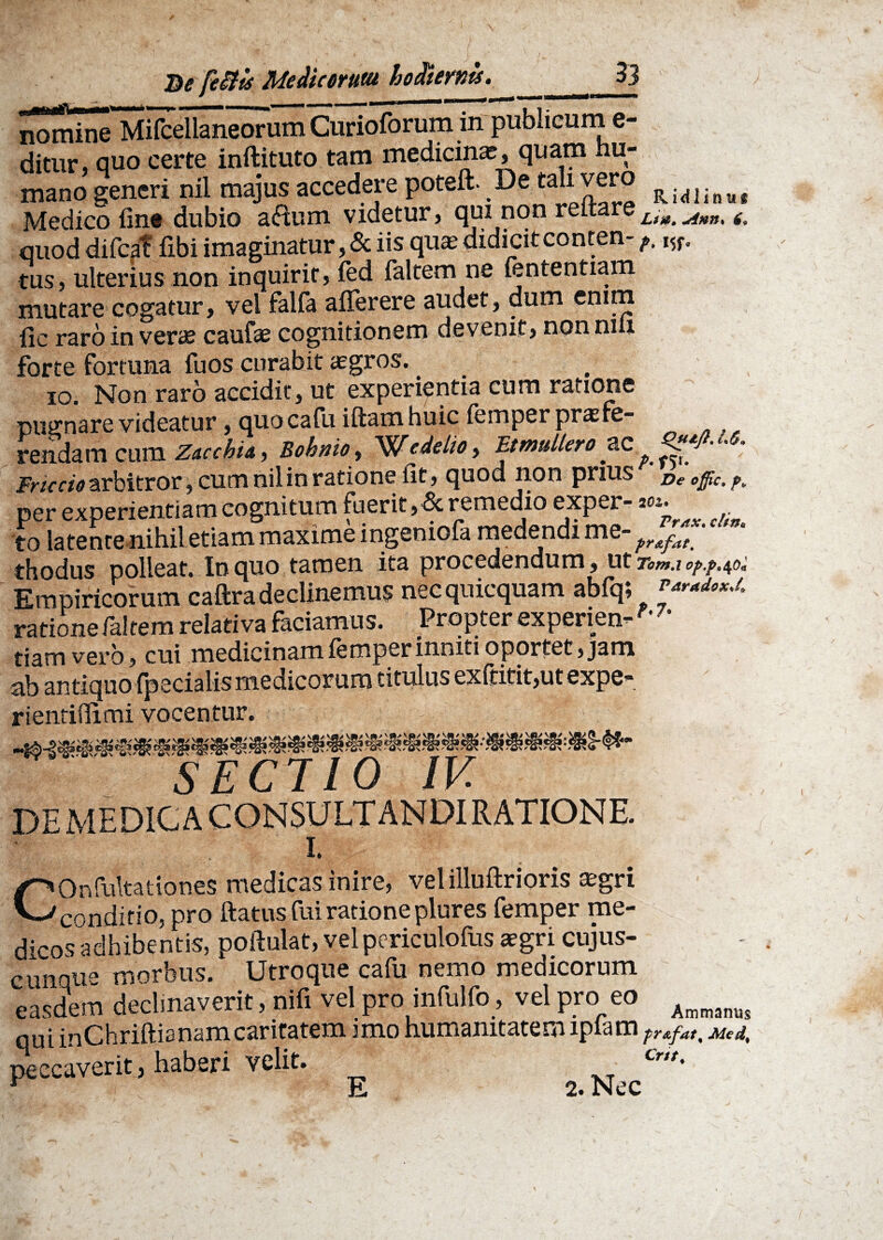 De fettis Me dic erum hodiernis. __33 Il^i^Siitellaneorum Curioforum in publicum e- ditur quo certe inftituto tam medicina?, quam hu¬ mano generi nil majus accedere poteft■ e ta i vero Ri<|]inu( Medico fine dubio aflum videtur, qm non reitareLim A)tn% £ quod difcaf fibi imaginatur, & iis qua? didicit conten-w. tus, ulterius non inquirit, fed faltem ne fententiam mutare cogatur, vel falfa afiferere audet, dum enim fic raro in verae caufse cognitionem devenit, non nui forte fortuna fu os curabit aegros. _ io. Non raro accidit, ut experientia cum ratione pugnare videatur, quocafu iftamhuic femper profe¬ rendam cum Zacchia, Bohnio, Wedelioy Et mulier oacp.^x. Friccio arbitror, cum nil in ratione fit, quod non prius De ^ per experientiam cognitum fuerit, & remedio exper- **• to latente nihil etiam maxime ingeniofa medendi me- fr^at thodus polleat. In quo tamen ita procedendum, ut Tom.i op.p.^o. Empiricorum caftra declinemus nec quicquam abfq; r~***J. ratione faltem relativa faciamus. Propter experien- F' ■ * tiam vero, cui medicinamiemperinniti oportet, jam ab antiquo {pecialis medicorum titulus ex(titit,ut expe- rientifiimi vocentur. 'V#/ '.m* vg>/ * * SECTIO IV. DEMEDIGACONSULTANDIRATIONE. COnfultationes medicas inire, velilluftrioris a;gri conditio, pro ftatus fui ratione plures femper me¬ dicos adhibentis, poftulat, vel periculofus aegri cujus- cunque morbus. Utroque cafu nemo medicorum easdem declinaverit, nifi vel pro infulfo, vel pro eo Aonanoj qui inChriftianamcaritatem imo humanitatem lpiam tr*fat% Med% peccaverit, haberi velit. Cr,/-