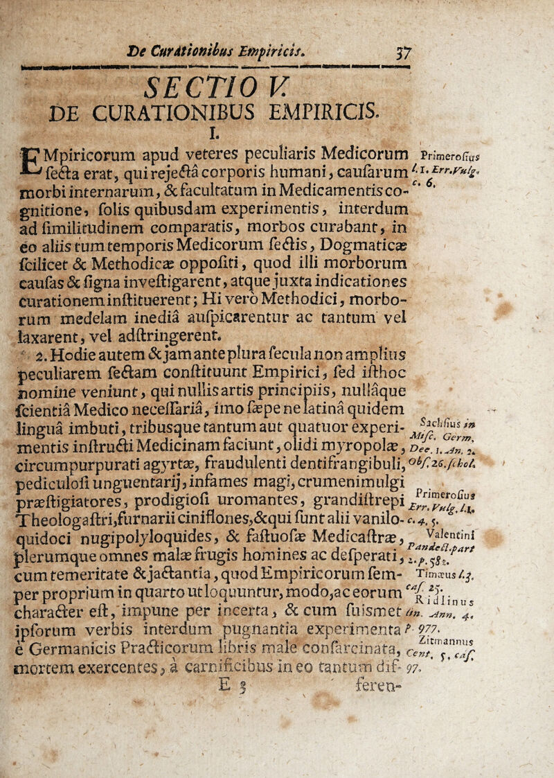 _ DE CURATIONIBUS EMPIRICIS. I. EMpiricorum apud veteres peculiaris Medicorum Prim ero fias fe&a erat, quireje&a corporis humani, caufarum I*/rr*fr*£‘ morbi internarum, & facultatum in Medicamentis co-‘ gnifione, folis quibusdam experimentis, interdum ad limilitudinem comparatis, morbos curabant, in eo aliis tum temporis Medicorum fe&is, Dogmaticas fcilicet & Methodicas oppofiti, quod illi morborum caufas & ligna inveftigarent, atque juxta indicationes curationeminftituerent; Hi vero Methodici, morbo¬ rum medelam inedia aufpicarentur ac tantum vel laxarent, vel adftringerent* 2. Hodie autem St jam ante plura fecula non amplius peculiarem feftam conftituunt Empirici, fed ifthoc nomine veniunt, qui nullis artis principiis, nullaque fcientia Medico necelTaria, imo faepe ne latina quidem lingua imbuti, tribusque tantum aut quatuor experi- mentis inftru&i Medicinam faciunt, olidi myropola, dTc.i.^L circumpurpurati agyrtae, fraudulenti dentifrangibuli,obf,2sjcho/, nediculoli unguentarij, infames magi, crumenimulgi prasftigiatores, prodigiofi uromantes, grandlftrepi Theologaftri,furnarii ciniflones,&qui funt alii vanilo- <•. 4.5. quidoci nugipolyloquides, St faftuofas Medicaftra?, PaJ/Jetttini plerumque omnesjmahe frugis homines ac delperati, cum temeritate &ja£tantia, quod Empiricorum fem- Tim*us/.^ per proprium in quarto ut loquuntur, modo,ac eorum chara&er eil, impune per incerta, & cum fuismet f*. ipforum verbis interdum pugnantia experimenta ?■ 977. e Germanicis Pra&icorum libris male conflfcinafa, mortem exercentes, a carnificibus in eo tantum dif- 97. ' ' E 5 ' fereu- i