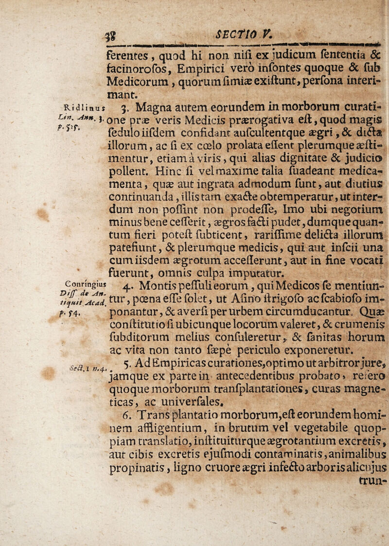 * - iwi n itm ~ — - —■, i i ferentes, quod hi non nlfi, ex judicum lententia 8c facinorofos, Empirici vero infontes quoque & fub Medicorum, quorum fimiae exiftunt, perfona interi¬ mant. Ridliaus 3» Magna antem eorundem in morborum curati- u». Ann.}, one pra3 veris Medicis praerogativa eft,quod magis f'J f’ fedulo iifdem confidant aufcultentque aegri, & di&a illorum, ac fi ex ccelo prolataeffent plerumqueasfti- mentur, etiam a viris, qui alias dignitate & judicio pollent. Hinc fi vel maxime talia fuadeant medica¬ menta , quae aut ingrata admodum funt, aut diutius continuanda, iliis tam exa&e obtemperatur, ut inter¬ dum non poffint non prodefle, Imo ubi negotium minus bene ceflerit, segrosfiadi pudet, dumque quan¬ tum fieri poteft fubticent, rariflime deli&a illorum patefiunt, & plerumque medicis, qui aut infcii una cum iisdem aegrotum acceflerunt, aut in fine vocati fuerunt, omnis culpa imputatur. Connngius Montis pefluli eorum, qui Medicos fe mentiun- tur, poena efle foiet, ut Afino firigofo acfcabiofo im- t- f4. ponantur, & averfi per urbem circumducantur. Quas conftitutio fi ubicunque locorum valeret, & crumenis fubditorum melius confuleretur, & (anitas horum ac vita non tanto faepe periculo exponeretur, i >/,4, 5- Ad Empiricas curationes,optimo ut arbitror jure, jamque ex parte in antecedentibus probato > rerero quoque morborum tranfplantationes, curas magne¬ ti eas, ac univerfales, 6. Trans plantatio morborum,eft eorundem homi¬ nem affligentium, in brutum vel vegetabile quop- piam translatio, inftituiturque aegrotantium excretis, aut cibis excretis ejufmodi contaminatis,animalibus propinatis, ligno cruore aegri infefto arboris alicujus trun-