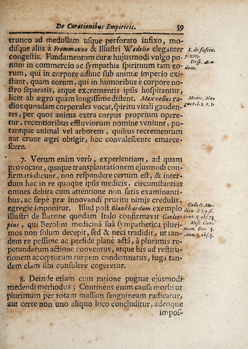 trunco ad medullam uique perforato infixo , mo- difque aliis a Frommtnm Sc Illuftri We de lio eleganter L defafcin* congeftis. Fundamentum cura hujusmodi vulgo po- fiitnt in commercio ac lympathia fpirituum tam eo- dem. ** rum, qui in corpore adhuc fub anima? imperio exi- ftunt, quam eorum, qui in humoribus e corpore no- ftro feparatis, atque excrementis ipfis hofpitantur, licet ab aegro quamlongifiimediftent. Mox ve Ilus ra- Medie, m*. dios quosdam corporales vocat,fpiritu vitali gauden-gnit'L1 c'u tes, per quos anima extra corpus proprium opere¬ tur, recentioribus effluviorum nomine veniunt, pu- tantque animal vel arborem , quibus recrementum aut eruor asgri obtigit, hoc convalefcente emarce- Icere. 7. Verum enim vero, experientiam, ad quam provocant, quaque transplantationem ejusmodi con¬ firmari dicunt, non refpondere certum eft, & inter¬ dum hac in re quoque ipfis medicis, circumftantias omnes debita cum attentione non fatis examinanti- bus,ac fa?pe prae innovandi pruritu nimis credulis, egregie imponitur. Illud poft Blankhardum exemplo illuftri de Barone quodam Italo confirmavit Garlie- cent. cbj,y^ pius i qui Berol m medicina fua fympathetica pluri- mos non folum decepit, fed & neci tradidit, ut tan- Z7».5. llrll dem re peflime ac perfide plane a<fta, a plurimis re¬ petundarum a&ione conventus, atque bis ad reftitu- tionem acceptorum turpem condemnatus, fuga tan¬ dem clam libi confulere cogeretur. g. Deinde etiam cum ratione pugnat ejusmodi medendi methodus; Continens enim caufa morbi ut , * V plurimum per totam manam fanguineam radicatur, aut certe non uno aliquo loco concluditur, a deo que