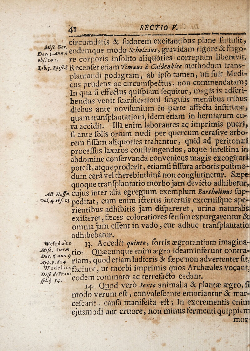 ster io v circumdatis & fudorem excitantibus plane detulit, d **’('4»nl eodemque modo Scbolzfat, gravidam rigore &fhgo- re corporis infolico aliquoties correptam liber»vir. Recenfet etiam Timms GuldenkUe methodum trans¬ plantandi podagram, ab ipfo tamen, uti fuit Medi¬ cus prudens ac circumfpe&us, non commendatam? In qua fi efferus quifpiam fequitur, magis is adfcri- bendus venit fcarificationi fingulis mentibus tribus diebus ante novilunium in parte afFe&a inftitutae, quam tranfplantationi, idem etiam in herniarum cu¬ ra accidit. Illa enim laborantes ac imprimis pueri, fi ante folis ortum nudi per quercum cerafive arbo¬ rem fidam aliquoties trahantur, quid ad peritonei proce dus laxatos conftringendos, atque inteftina in abdomine confervanda conveniens magis excogitari poteft, atque proderit, etiamdfifTura arboris poftmo- dum cera vel therebinthina non conglutinetur. Saepe quoque tranfplantatfo morbo jam devicto adhibetur. pCulldl ) vUlll vilUix uj rientibus adhibitis jam difpareret, urina naturalis exifteret, faeces coloratiores fenfimexpurgarentur & omnia jam edent in vado, cur adhuc tranfpiantatio adhibebatur. weftpiiaius 15, Accedit (juivtO) fortis aegrotantium imagina- Mifi. Germ tjQ> Quacunque enim a?gro ideam inferunt contra¬ is/.*** 9riam, quod etianlludicris 8c faepe non advertenterfit. ‘ WecleJius faciunt, ut morbi imprimis quos Archaeales vocant S SS*’eodem commoto* ac terrefafto cedant ‘ ’ ' ’ 14. Quod vero Sexu animalia 6c piant® aegro, fi modo verum eft, convalefcente emoriantur & mar¬ ce fe a nt . caufa manifefta eft; In excrementis enim ejusmodi aut citiore, non minus fermenti quippiam mor- v