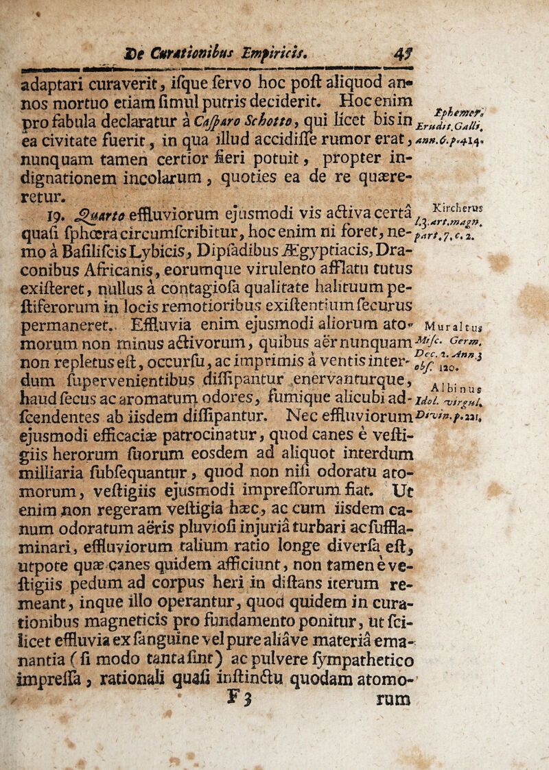 LflMUimi. mu i~nrrrT>TiTrfiM~n.qmhhmmMM adaptari curaverit, ifque fervo hoc poft aliquod an¬ nos mortuo etiam fimul putris deciderit. Hoc enim . pro fabula declaratur a CaJ}&ro Sebato,qui licet bis in £r„XX/£ ea civitate fuerit, in qua illud accidiile rumor erat y Ann.G.f*^.14* nunquam tamen certior fieri potuit, propter in¬ dignationem incolarum, quoties ea de re quaere¬ retur. i • 19. Quarte effluviorum ejusmodi vis a<^va certa quali fphceracircumfcribitur, hocenim ni foret,ne-^r/.j,e. 1 ‘ mo a Bafilifcis Lybicis, Dipfadibus Agypriacis, Dra¬ conibus Africanis, eorumque virulento afflatu tutus exifteret, nullus a contagiola qualitate halituum pe¬ ltiferorum in locis remotioribus exiftentium fecurus permaneret,. Effluvia enim ejusmodi aliorum ato* Muraitu* morum non minus adivorum, quibus aer nunquam fg/*- Germ> non repletus efr, occurfu,ac imprimis a ventis inter* dum fiipervenientibus diffipantur enervanturque, Albinns haud Cecus ac aromatum odores, fumique alicubi ad - Uoi. rvirgnU fcendentes ab iisdem difflpantur. Nec effluviorum ejusmodi efficacias patrocinatur, quod canes e vefti- giis herorum litorum eosdem ad aliquot interdum miliiaria fubfequantur, quod non nifi odoratu ato¬ morum, veftigiis ejusmodi imprefforum fiat. Ut enim non regeram veftigia htec, ac cum iisdem ca¬ num odoratum aeris pluviofi injuria turbari acfuffla- minari, effluviorum talium ratio longe diverfe eft, utpote quae canes quidem afficiunt, non tamen e ve- ftigiis pedum ad corpus heri in diftans iterum re¬ meant, inque illo operantur, quoa quidem in cura¬ tionibus magneticis pro fundamento ponitur, ut fci- licet effluvia ex {anguine vel pure abave materia ema¬ nantia (fi modo tanta fint) ac pulvere fympathetico imprelfa 3 rationali quali inftindu quodam atomo-