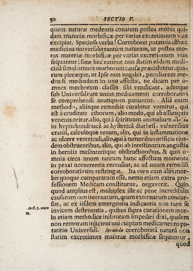 quem natura medentis conatum poftea motus qui¬ dam materias morbificae per varias excretionum v;as excipiat. Speciofa verba! Corroboret putatiriaifthaec medicina univerfalis tantum naturam, ut poftea mo¬ tus materiae morbificae per varias excretionum vias fequantur; fane hac ratione non ftatim eadem medi¬ cina fimul omnes morborum caufie praeciduntur,qua¬ rum pleraaqueyut Ipfe non negabit, peculiarem me¬ dendi methodum in uno dffe&u , ne dicam per o- mnes morborum claiTes libi vendicant, adeoque fub Univerfalitate unius medicamenti corroborativi fe comprehendi neutiquam patiuntur. Alia enim methodo, aliisque remediis curabitur vomitus, qui eft a cruditate ciborum > alio modo,qui abafluraptis venenis oritur,alio, qui a fpirituum animalium dia’/a in hypochondriaca ac hy ite rica diatheii > vulneribus cranii, calculoque renum, alio, qui in inflammatione ac ulcere ventriculi,alioyqui a tumpribus orificia ejus¬ dem obftruentibus, alio, qui ab inteftinorumanguftia in herniis mefenteriique obftru&ionibus, & quis o - mnia circa unum tantum hunc aMum momenta in praxi occurrentia recenfeat, ac ad unum remediu corroborativum reftringat. Ita vero cum aliis mor¬ bis quoque comparatum efle, nemo etiam extra pro- feffionem Medicam conftitutus, negaverit. Quin quod amplius eft, multiplex ille ac pene Incredibilis caufarum tam internarum, quam externarum concur- (iis, ac ex iifdem emergentia indicantia non raro fe invicem deftruentia, quibus fupra curationem mor¬ bi etiam methodice inftitutam impediri dixi, qualem non remoram injicient uni cuipiam medicamento pu- tatitio Univerfali.- Secundo corroborata natura non ftatim excretiones materiae morbificae fequunnir ,