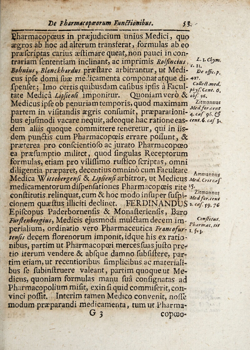 De Tharnutcepceorum FuntHombus. - —<■ mmn \ m —»■■ ■ ■■ mmmmmtamrn ■ < ■■■ » > ■■ —■■■■■ >» Bharmacopceus in praejudicium unius Medici, quo aegros ab Hoc ad alterum transferat, formulas ab eo praefcriptas carius ae (limare queat, non pauci in con¬ trariam fententiam inclinant, ac imprimis Rolfincius,,c Rohmus, Blmckhardus praeftare arbitrantur, ut Medi- ’ veeffic.p, cus ipfe domi fuae medicamenta componat atque di- 4*7. fpenfet; Imo certis quibusdam cafibus ipfis a Facul- tate Medica LipfienCt imponitur. Quoniam vero tk cbjrse. Medicus ipfe ob penuriam temporis, quod maximam zit??nn«s partem in vifitandis aegris conlumit, praeparationi- 4, Jf 9(t ^ bus ejufmodi vacare nequit, adeoque hac ratione eas- «■»/. 6. caj j« dem aliis quoque committere teneretur, qui in iis¬ dem pun&is cum Pharmacopceis errare poliunt, 8c praeterea pro confcientiofo ac jurato Pharmacopaeo ea prxfumptio militet, quod lingulas Receptorum formulas, etiam pro viliflimo ruftico feriptas, omni diligentia praeparet, decentius omnino cum Facultate . Medica 'Wittebergenfi & Lipfienfi arbitror, ut Medicus Mrd. crhZf medicamentorum difpenfationes Pharmacopceis rite . conftitutis relinquat, cum & hoc modo infuper fufpi- cionem quaeflus illiciti declinet. FERDINANDUS*.c*f Epifcopus Paderbornenfis & Monaflerienlis, Baro Furftenbergiusy Medicis ejusmodi mul&am decem im- perialium, ordinario vero Pharmaceutica Francofur- f. M tenfis decem florenorum imponit,idque his ex ratio¬ nibus, partim ut Pharmacopcei merces fuasjufto pre* tio iterum vendere & abfque damno fubfiitere, par¬ tim etiam,ut recentioribus fimplicibus ac materiali¬ bus fe fubinftruere valeant, partim quoqueut Me¬ dicus, quoniam formulas manu fua confignatas ad Pharmacopolium mifit, exin fi quid cotnmiferit, con¬ vinci poflit. Interim tamen Medico convenit, nofle modum praeparandi medicamenta, tum ut Pharma¬