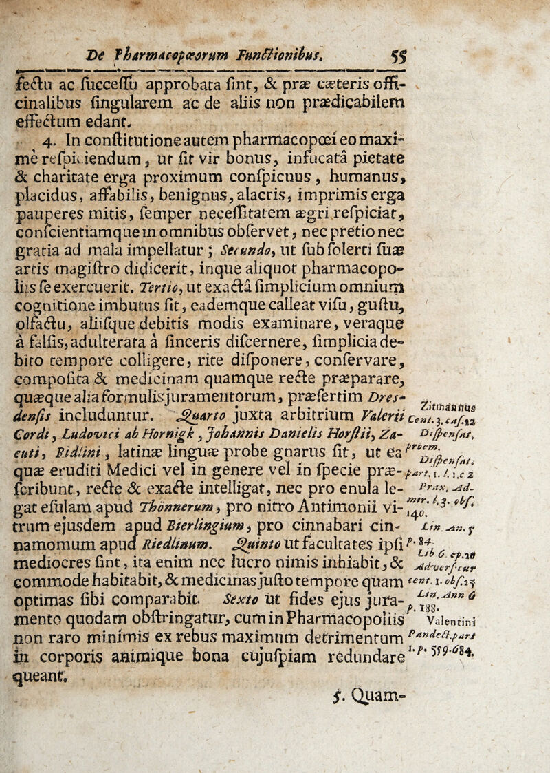 fedtu ac fuccellu approbata fint, & prae ceteris offi- cinalibus fingularem ac de aliis non praedicabilem effe&um edant. 4. In conftitutione autem pharmacopcei eo maxi¬ me refpidendum, ut fit vir bonus, infucata pietate & charitate erga proximum confpicuus, humanus, placidus, affabilis, benignus,alacris, imprimiserga pauperes mitis, femper necelBtatem tegri refpiciar, confcientiamque in omnibus obfervet, nec pretio nec gratia ad mala impellatur j secundo, ut fubfolerti fuae artis magiftro didicerit, inque aliquot pharmacopo¬ las fe exercuerit. Tertio, ut exafta fimplicium omnium cognitione imbutus fit, ea dem que calleat vifu, guftu, ' olfa&u, aliifque debitis modis examinare, veraque a falfis, adulterata a finceris difcernere, fimpliciade¬ bito tempore colligere, rite difponere, confervare, compofita & medicinam quamque re&e prajparare, quaque alia formulisjuramentorum, praeferdm Dres* denfis includuntur. Quarto juxta arbitrium Valerii CeZ™™%2 Cordt, Ludovici ab Hornigk, Johannis Danielis Horftii, Za~ o/ff>enfat, cuti i Pidlini, latinse lingua probe gnarus fit, ut 6a n°^'a,enfat qu<e eruditi Medici vel in genere vel in fpecie r&- fcribunt, redite Sc exa&e intelligat, nec pro enula le- Prax- ^d- gat efulam apud Thonnerum, pro nitro Antimonii vi- *%* trum ejusdem apud Sierlingium pro cinnabari cin- Ltn f namomum apud Riedlinum. Jguinto ut facultates ipfi mediocres fint, ita enim nec lucro nimis inhiabit,& Jdver/ilfr commode habitabit, & medicinasjufto tempore quam tent: l^/i? optimas fibi comparabit. Sexto Ut fides ejus jura-.6 mento quodam obftringatur, cum in Pharmacopoliis vlimini non raro minimis ex rebus maximum detrimentum P/tndepl-p^ in corporis animique bona cujufpiam redundare5f?,<?84, queant. $. Quam-