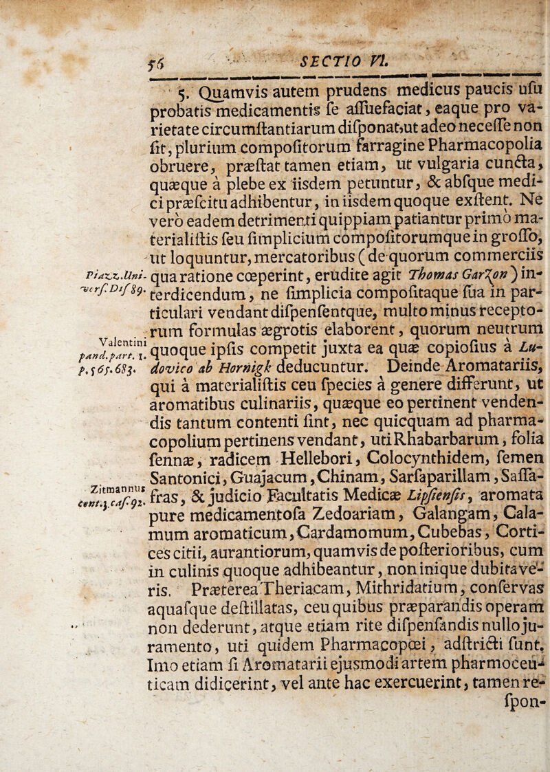 5, Quamvis autem prudens medicus paucis ufu probatis medicamentis Te afluefaciat, eaque pro va¬ rietate circumflandarum difponat,ut adeo necefte non fit , plurium compotitorum farragine Pharmacopolia obruere, prasftat tamen etiam, ut vulgaria cunela, quaeque a plebe ex iisdem petuntur, & abfque medi¬ ci prsefcitii adhibentur, in iisdem quoque exftent. Ne vero eadem detrimenti quippiam patiantur primo ma- terialiilis feu fimplicium compofitorumque in grofTo, ut loquuntur,mercatoribus (de quorum commerciis VidZXxUni- qua ratione coeperint, erudite agit Thomas Gar\on ) in- 'ver/iDtfsg. tercjicendum, ne fimplicia compofitaque Tua in par¬ ticulari vendant difpenfentque, multo minus recepto- . .rum formulas aegrotis elaborent, quorum neutrum wj“ai!quoque ipfis competit juxta ea qua: copiofius a Lu- >, se/. 683. dovico ab Hornigk deducuntur. Deinde Aromatariis, qui a materialiftis ceu fpecies a genere differunt, ut aromatibus culinariis, quaque eo pertinent venden¬ dis tantum contenti fint, nec quicquam ad pharma- copolium pertinens vendant, utiRhabarbarum, folia fennse, radicem Hellebori, Colocynthidem, femen Santonici, Guajacum ,Chinam, Sarfaparillam, Saffa- fras, & judicio Facultatis Medicae Lipfienfis, aromata pure medicameiitofa Zedoariam, Galangam , Cala¬ mum aromaticum,Cardamomum,Cubebas, Corti¬ ces citii, aurantiorum, quamvis de poflerioribus, cum in culinis qi’ [oque adhibeantur, non inique dubitave¬ ris. Praeterea Theriacam, Mithridatium, confervas aquafque deftillatas, ceu quibus praeparandis operam non dederunt, atque etiam rite d i fp en findis nullo ju¬ ramento, uti quidem Pharmacopcei, adftricli funt. Imo etiam fi Ararnatarii ejusmodi artem pharmoceu-4 ticam didicerint, vel ante hac exercuerint, tamen re-