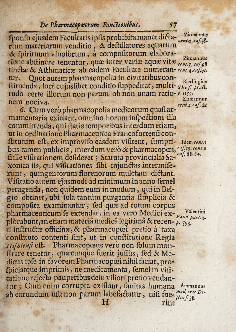 fponfo ejusdem Facultatis ipfis prohibita manet difta- nim materiarum venditio, & deftillatores aquarum <k fpirituum vinoforum, a compolitorum elabora- tione abftinere tenentur, quas inter»varias aqua?vitas tindlse & Afthmatiae ab eadem Facultate numeran- tur. Quot autem pharmacopolia in civitatibuscon- Bierlin ius ft i tuenda, loci cujuslibet conditio fuppeditat, mu! Iti- 7h efl fr<a£h tudo certe illorum non parum ob non unam ratio-/-nj?. . . i_•_ Zitmannus nem nociva. 6. Cum vero pharmacopolia medicorum quali ar¬ mamentaria exiflant, omnino horum infpe&ioni illa committenda, qui liatis temporibus interdum etiam, ut in ordinatione Pharmaceutica Francofurtenli con- llitutum ell, ex improvifo easdem vilitent, fumpri- Idem cent.i bus tamen publicis, interdum vero & pharmacopoei, ‘“A1*-cent 8 fiillevifitationem delideret; StatutaprovincialiaSa-^'* s' 4 xonica iis, qui vifltariones libi injun&as intermife- runt, quingentorum florenorum mullam di<flant. Vilitatio autem ejusmodi ad minimum in anno femel peragenda, non quidem eum in modum, qui in Bel¬ gio obtinet, ubi lola tantum purgantia limplicia 8c' compolita examinantur, led quas ad totum corpus pharmaceuticum fe extendat, in ea vero Medici ex- _ plorabunt,an etiam materia medica legitima & recen- /. j?? ti inftru£te officina, & pharmacopoei pretio a taxa conftituto contenti lint, ut in conftitutione Regia Bafnienfi eft. Pharmacopoeus vero non folum mon- ftrare tenetur, quacunque fuerit julTus, fed & Me¬ dicus ipfe in favorem Pharmacopoei nihil faciat, pro- fpiciarque imprimis, ne medicamenta, femel in vili- taticne rejefta pauperibus dein viliori pretio vendan¬ tur ; Cum enim corrupta exiflant, fanitas humana Ammanmis ab eorundum ufunon parum labefadlatur, nifi fue- *}**;?’* D,~ lint Valentini P dnd. futrt* £•