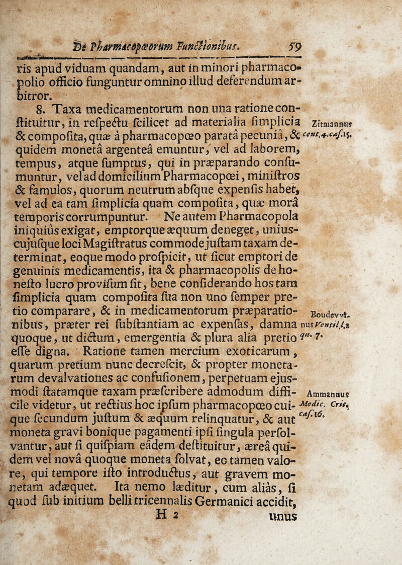 3s P&amMdp&erum Tunttionsbus, ' S9 fiihi&TaMWiw i ■ i —. ■■■■■ „ »——»-» .m^-»..,, i. — ris apud viduam quandam, aut in minori pharmaco» polio officio funguntur omnino illud deferendumar- bitror. 8. Taxa medicamentorum non una ratione con- ftituitur, in refpe&u fcilicet ad materialia fimplicia Zitmanntts Sc compofita, qua; apharmacopceo parata pecunia, 3c quidem moneta argentea emuntur, vel aa laborem, tempus, atque fumptus, qui in praeparando confu¬ tuuntur , vel ad domicilium Pharmacopcei, miniftros & famulos, quorum neutrum abfque expeniis habet, vel ad ea tam iimplicia quam compofita, quas mora temporis corrumpuntur. Ne autem Pharmacopola iniquius exigat, emptorque asquurn deneget, unius- cujufque loci Magiftratus commode juftam taxam de¬ terminat, eoquemodo profpicit, ut ficut emptori de genuinis medicamentis, ita & pharmacopolis deho- nefto lucro provifum fit, bene confiderando hos tam fimplicia quam compofita fua non uno femper pre¬ tio comparare, & in medicamentorum praeparatio- Boudewt. nibus, praster rei fubftantiam ac expenfas, damna nusr«w'//* quoque, ut di&um, emergentia & plura alia pretio 7* efie digna. Ratione tamen mercium exoticarum , quarum pretium nunc decrefcit, & propter moneta¬ rum devalvationes ac confufionem, perpetuam ejus¬ modi ftatamque taxam prasfcribere admodum diffi- Ammannus cile videtur, ut re&iushoc ipfum pharmacopceocui- Medtc- que fecundum juftum & asquum relinquatur, & autca^6' moneta gravi bonique pagamenti ipfi fingula perfol- vantur, aut fi quifpiam eadem deftituitur, asrea qui¬ dem vel nova quoque moneta folvat, ec tamen valo- re, qui tempore ifto introdu&us, aut gravem mo¬ netam adasquet. Ita nemo lasditur, cum alias, fi quod fub initium belli tricennalis Germanici accidit, H 2 unus