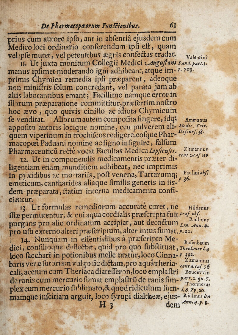 m De fhwmneDfceortm 'FaittHonibus» prius cum autore ipfo, aut in abfentia ejusdem cum Medico loci ordinario conferendum ipli eft, quam vel;pfe mutet, vel petenttbus tegris conferas tradat. Valentini 11. Ut juxta monitum Collegii Medici ^uguftani Ta»d.?Att.u manus ipfimet moderando igni adhibeant, atque im-1< 7°i- primis Chymica remedia ipfi praeparent, adeoque non miniftris fblum concredant, vel parata jam ab aliis laborantibus emant; Facillime namque error in iliorum praeparatione committitur,praefertim noftro hoc aevo , quo quivis ciniflo ac idiota Chvmicum fe venditat. Aliorum autem compoiita fingere, idq; Ammaoas appofito autoris locique nomine, ceu pulverem ali- ^ctf‘^r/Cr^' quem viperinum in trochifcos redigere,eofque Phar- >jCUr^'i ’ macopcei Paduani nomine ac figno iafignire, falfum Piiarmaceuticu re<fie vocat Facultas Medica Lipfienfis» 12. Ut in componendis medicamentis praeter di ligentiam etiam munditiem adhibeat , nec imprimis in pyxidibus ac mo tariis, poft venena,Tartarumq; emeticum, cantharides aliaque fimilis generis in iis- ' dem praeparata, ftatim interna medicamenta confi¬ ciantur. jj. Ut formulas remediorum accurate curet, ne Hildanus illa» permutentur, & cui aquacordialis prasfcripta fuit/™/‘Vi purgans pro alio ordinatum accipiat, aut deco&um pro ufu externo alteri praefcriptum, alter intus fumat. I+. Nunquam in elTentialibus a prafcripto Me- Jlir„tjlllll dici, confilioque deflectat, qmd pro quo fiibitituat^Tbed.mcri,4 loco facchari in potionibus meile utatur,loco Cinna-/’ W' baris ver* fucoriam vulgo iic diftam,pro aquaTheria- «SJSJ cali, acetum cum Theriaca diatefleron,Ioco emplaftri Boudevvin de ranis cum mercurio fumat emplaftru de ranis fim- **”££*'7- plex cum mercurio fuhiimato,& quod ridiculum fum- mamque infcitiara arguit, loco fyrupi dialtheae, eius- Ridii«uS ‘it»