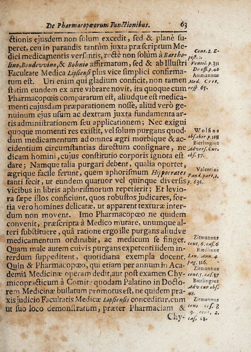 De ?ham<tf6pK6rutn TutiBionibus. 6$ Wolfitis ftionis eiusdem non Colum excedit, fed & plane fu- peret, ceu in parandis tantum juxta prafcriptum Me- c^t * ^ dici medicajnentis verfintis, re&e non folum a Barthe- fi/u ' Uno^BoudevvinoJk Boknio affirmatum, fed & abllluftri yent>i.j>.^31 Facultate Medica Lipfunfi plus vice fimplici confirma- fmnSnt! tum eft. Uti enim qui gladium conficit, non tamen Med. cr»t. ftatim eundem ex arte vibrare novit, ita quoque cum '<#• pharmacopceis comparatum eft, aliudque eft medica¬ menti cujusdam praeparationem nofle, aliud vero ge¬ nuinum ejus ufum ac dextram juxta fundamenta ar- tis ad miniftrationem feu applicationem; Nec exigui qUoque momenti res exiftit, vel folum purgans quod- dam medicamentum ad omnes asgri morbique &ac- cidentium circumflandas dire&um confignare, ne ^idnjerf* Cur* dicam homini, cujus conftitutio corporis ignota eft abf *?■ dare 5 Namque talia purgari debent, qualia oportet, aegrique facile ferunt, quem aphorifmum Hippocrates PZt?TrTX tanti fecit, ut eundem quatuor vel quinque diverfisf. vicibus in libris aphorifmorum repetierit; Et levio¬ ra fiepe illos conficiunt, quos robuftos judicares, for¬ tia vero homines delicatae, ut apparent texturae inter¬ dum non movent. Imo Pharmacopoeo ne quidem convenit, praefcripta a Medico mutare, unumque al¬ teri fubftituere, qua ratione ergo ille purgans aliud ve medicamentum ordinabit, ac medicum fe finget. z't”,ann*5 Quam male autem cuivis purgans expetenti udem in- RiedJmu* terdum fuppeditent, quotidiana exempla docent. L,n- ^nn- 4 Quin & Pharmacopoeo, qui etiam per annum in Aca- ^zitnfannui de mi a. Medicinae operam dedit,aut poft examen Chy- cent.j. cafl%y micopra6fcicum a Comite quodam Palatino in Do<9.o- jrern Medicina? bullatum promotuseft, ne quidem pra- * c*r“ . • v * t-o _1 _ . ^ A K ^ i*_ , • r* r _ ^ _J cur obp r * 1 §. • xisiudicioFacultatis Medicae Ltpfienfis concedifur,eunt zirmannu# WM; cti CaiJ) ut fuo loco demonllratum, praeter Pfiarmaciam &