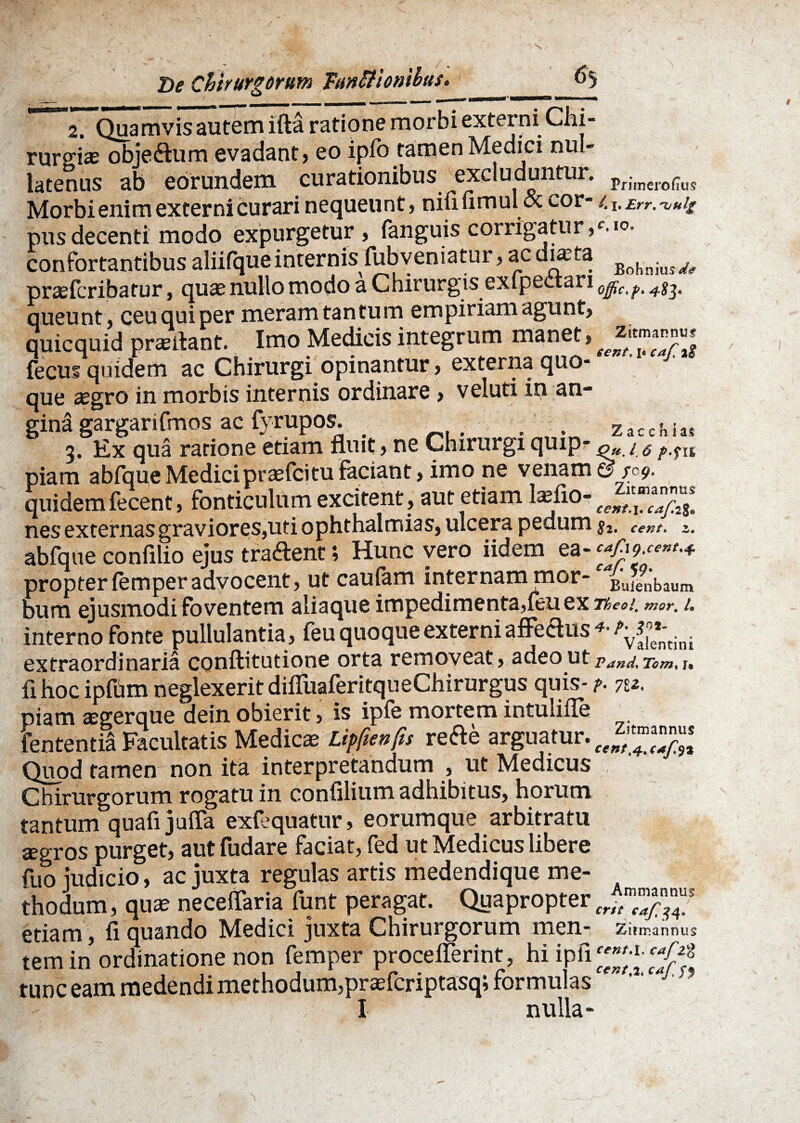 2. Quamvis autem ifta ratione morbi externi Chi¬ rurgias obje&um evadant) eo ipfo tamen Medici nul¬ latenus ab eorundem curationibus ^excluduntur. Priinero(Tus Morbi enim externi curari nequeunt) ninumul ik cor- /. i. £rr. vui£ pus decenti modo expurgetur, fanguis corrigatur,'.^ confortantibus aliifque internis fubvematur, ac ducta BohmW<f prcefcribatur, quae nullo modo a Chirurgis exlpectari offic.p. 483. queunt, ceu qui per meram tantum empiriam agunt, quicquid prasliant. Imo Medicis integrum manet, J fecui quidem ac Chirurgi opinantur, externa quo¬ que aegro in morbis internis ordinare , veluti in an- gina gargarifmos ac fyrupos. zacchia* 3. Ex qua ratione etiam fluit, ne Chirurgi quip- 0«. / <5 p.?n piam abfqueMedici prasfcituFaciant, imo ne venam© /09. quidem fecent, fonticulum excitent, aut etiam laeflo- nes externas graviores,uti ophthalmias, ulcera pedum cent, >. abfque confilio ejus tradent; Hunc vero iidem ea- c$9****+ propter femperadvocent, ut caufam internam mor- Buienbaum bum ejusmodi foventem aliaque impedimenta,feu ex neo!, mor. 1. interno fonte pullulantia, feu quoque externi affedus extraordinaria conftitutione orta removeat, adeo ut VancL Tom% fi hoc ipfum neglexerit difluaferitqueChirurgus quis- p. 7v. piam segerque dein obierit, is iple mortem intulifle fententia Facultatis Medica Litfienfis refte arguatur. Quod tamen non ita interpretandum , ut Medicus Chirurgorum rogatu in confilium adhibitus, horum tantum quafi jufla exfequatur, eorumque arbitratu agros purget, autfudare faciat, fed ut Medicus libere fuo judicio, ac juxta regulas artis medendique me¬ thodum , qua neceflaria funt peragat. Quapropter etiam, fi quando Medici juxta Chirurgorum men- Zitmannus tem in ordinatione non femper proceflerint, hiipfi^ ^ tunc eam medendi methodum,praefcriptasq; formulas I nulla-