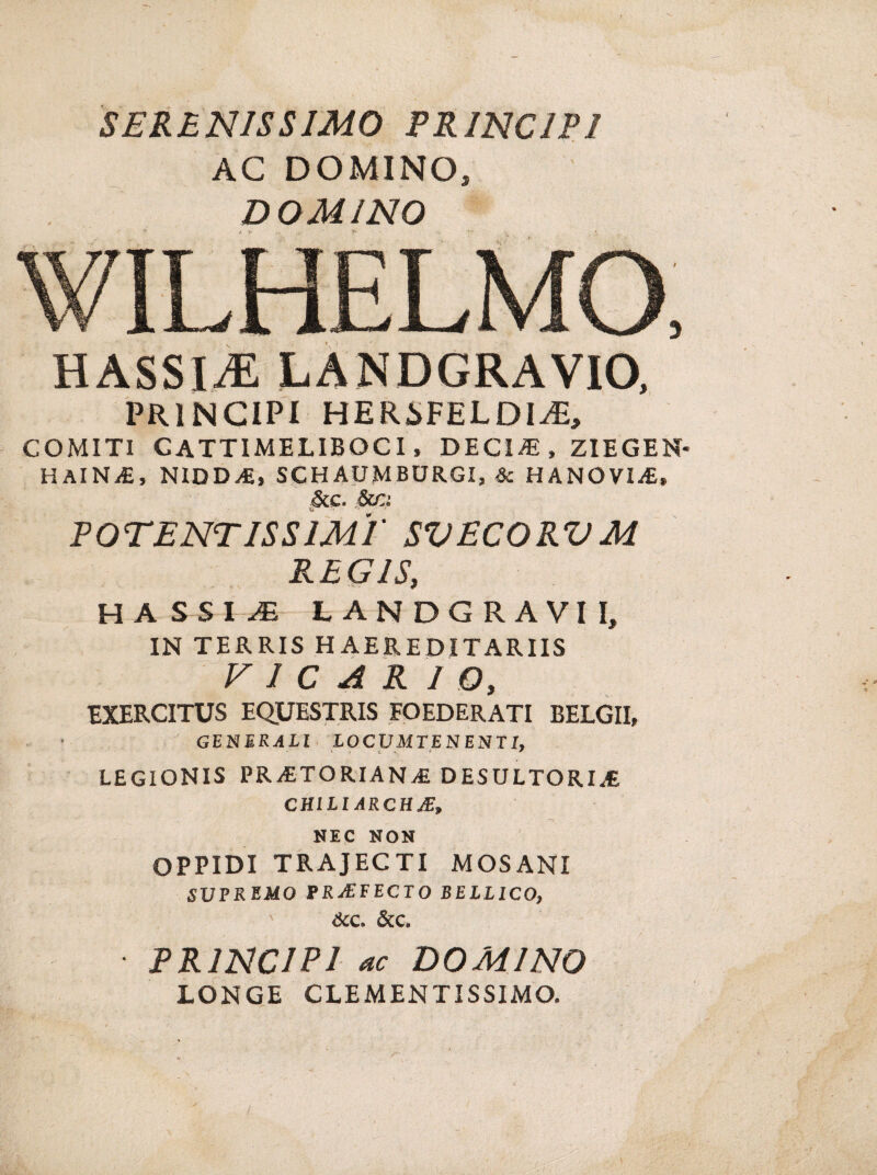 SERENISSIMO PRINCIPI AC DOMINO, DOMINO WILHELMO, HASSIJE LANDGRAVIO, PRINCIPI HERiFELDI^E, COMITI CATTIMELIBOCI, DECIiE, ZIEGEN* HAlNiE, NIDD/E, SCHAUMBURGI, Sc HANOVIA, &c. 5ca POTENT IS SIMI' SVECORVM REGIS, HASSI^ t ANDGRAVI I, IN TERRIS HAEREDITARIIS VICARIO, EXERCITUS EQUESTRIS FOEDERATI BELGII, GENERALI LOCUMTENENTI, LEGIONIS PRATORIANA DESULTORIA CHILIARCHA, NEC NON OPPIDI TRAJECTI MOSANI SUPREMO PRAFECTO BELLICO, &c. &c. PRINCIPI ac DOMINO LONGE CLEMENTISSIMO.