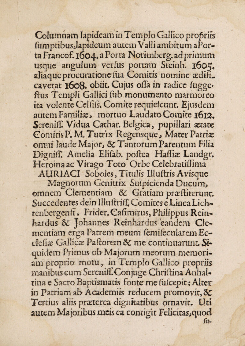 Columnam lapideam m Templo Gallico propriis fumptibusjapideum autem Valii ambitum aPor- ta Francof. 1604* a Porta Norimberg, ad primum usque angulum verius portam Steinh. i6o*T aliaque procuratione fua Comitis nomine aedifi¬ caverat 1608. obiit. Cujus olTa in radice lugge* ftus Templi Gallici fub monumento marmoreo ita valente Cdfili. Comite requielcunt. Ejusdem autem Familiae , mortuo Laudato Comite 1612* Sereni ili Vidua Cathar. Belgica, pupillari aetate Comitis P.M, Tutrix Regensque, Mater Patrite omni laude Major, & Tantorum Parentum Filia DigniiT. Amelia Eliiab. poftea Haffiae Landgr. Heroina ac Virago Toto Orbe Celebratrfllma AURI ACI Soboles, Titulis III uftris Avisque Magnorum Genitrix Sufpicienda Ducum, ©mnem Clementiam &: Gratiam prasftiterunt. Succedentes dein 1 llu ftri/T. Comites e Linea Lich- tenbergenii, Frider. Cafimirus, Philippus Rein- liardus 8c Johannes Reinhardus 'eandem Cle¬ mentiam erga Patrem meum iemileeularem Ec- ddix Gallica: Paftorem& me continuarunt. Si¬ quidem Primus ab Majorum meorum memori¬ am proprio motu, in Templo Gallico propriis manibus cum SereniCCon juge Chriftina Anhal- tina e Sacro Baptismatis Fonte me fafcepk; Alter in Patriam ab Academiis reducem promovit, &C Tertius aliis pneterea dignitatibus ornavit. Uti autem Ma joribus meis ea contigit Felicitas,quod