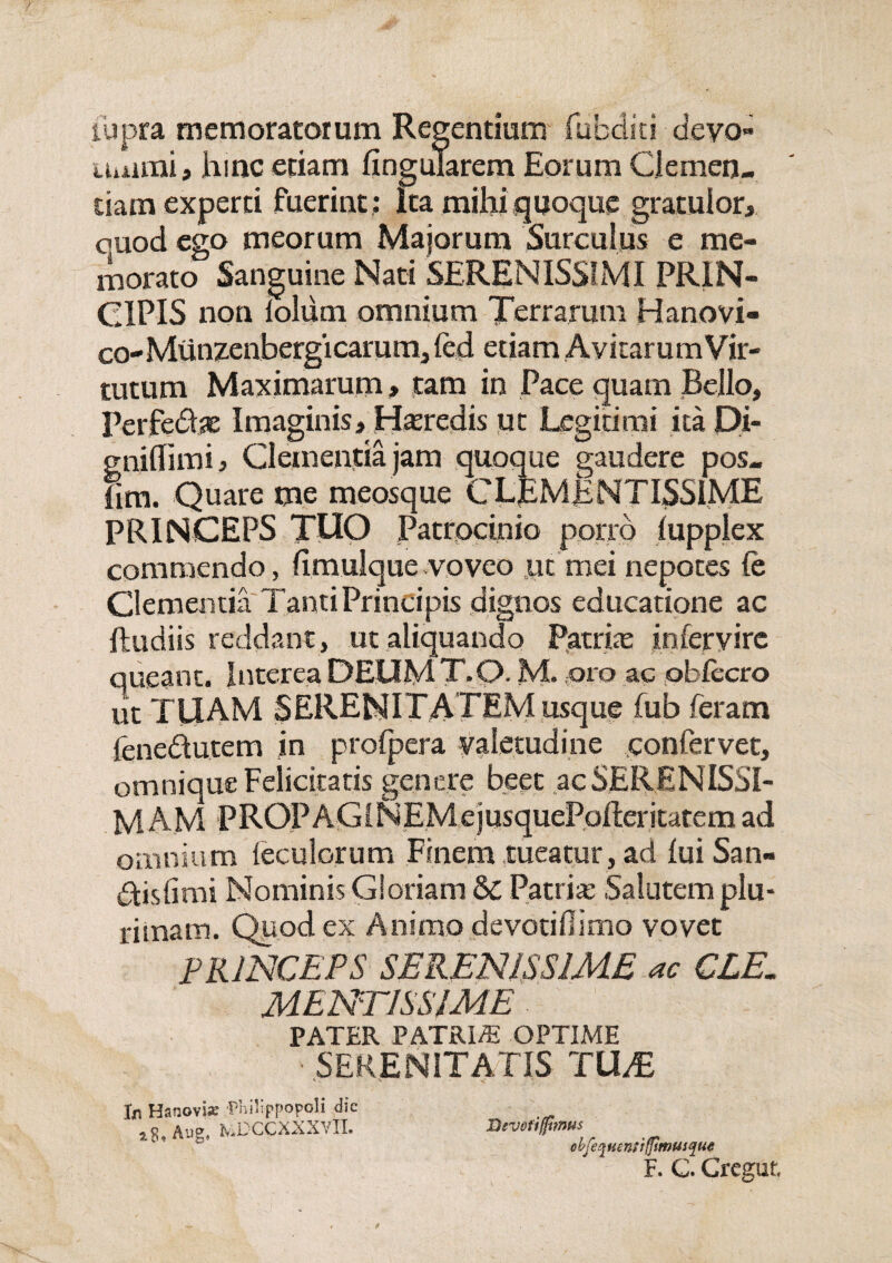 iupra memoratorum Regentium jfabditi devo» uuimi, hinc etiam lingularem Eorum Clemen¬ tiam experti fuerint : Ita milii quoque gratulor, ouod ego meorum Majorum Surculus e me¬ morato Sanguine Nati SERENISSIMI PRIN¬ CIPIS non iolum omnium Terrarum Hanovi- co-Munzenbergicarum, (ed etiam Avitarum Vir¬ tutum Maximarum» tam in Pace quam Bello, Perfedae Imaginis, Hseredis ut Legitimi ita Di- cniflimi. Clementia jam quoque gaudere pos- lim. Quare me meosque CLEMENTISSIME PRINCEPS TUO Patrocinio porro lupplex commendo, fimulque voveo ut mei nepotes fe Clementia Tanti Principis dignos educatione ac ftudiis reddant, tit aliquando Patriae in fer vire queant. Interea DEUMT.Q. M. oro ac obfecro ut TUAM SERENITATEM usque fub feram fenedutem in profpera valetudine confervet, omnique Felicitatis genere beet ac SERENISSI¬ MAM pROPAGiNEMejusquePofteritatem ad omnium ieculorum Finem tueatur, ad luiSan- disfimi Nominis Gloriam & Patria: Salutem plu¬ rimam. Quod ex Animo devotidimo vovet PRINCEPS SERENISSIME ac CLE. MENTISSIME PATER PATRI/E OPTIME ■ SERENITATIS TU/E In Hanovix Philippopoli dic Au?. fv.DCCXXXVTI. iJevofigtmus tbfeqHmtifjtmusque F. C. Cregut.