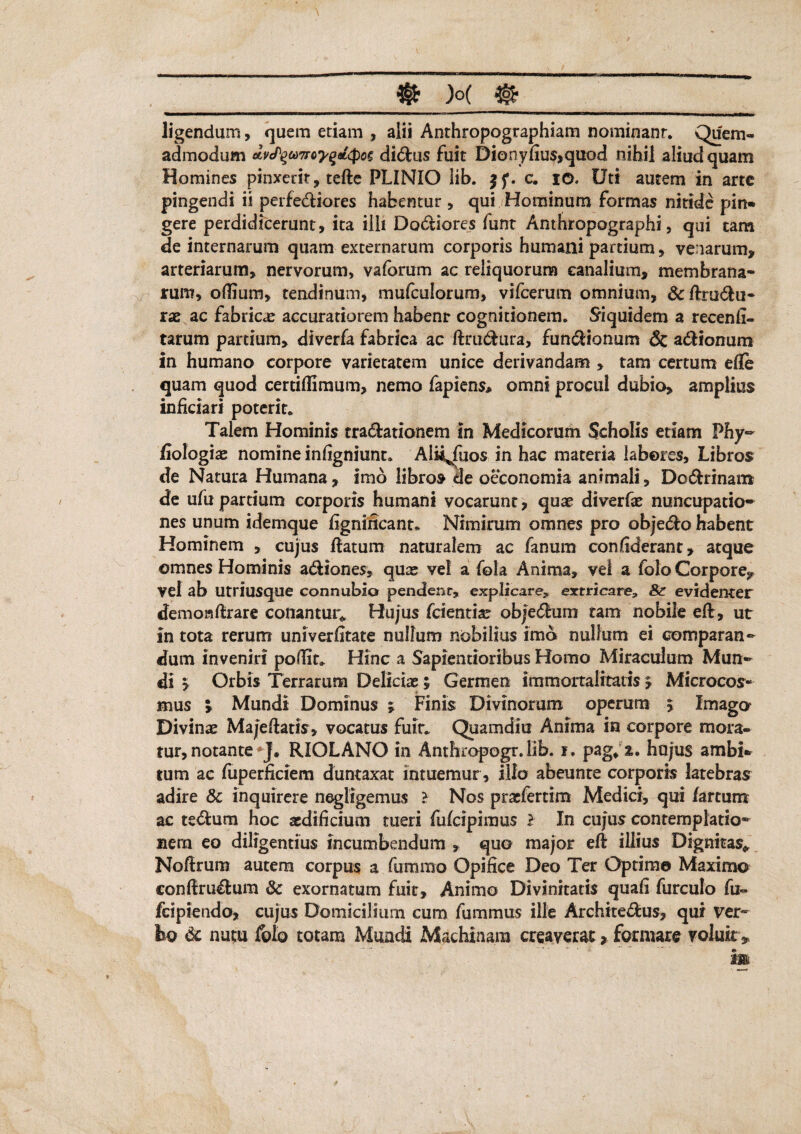 ligendum, quem etiam , alii Anthropographiam nominant. Quem¬ admodum dvcPqtoTrcyqoLtpce didus fuit Dionyfiusjquod nihil aliud quam Homines pinxerit, tede PLINIO lib. c. io. Uti autem in arte pingendi ii perfediores habentur , qui Hominum formas nitide pin* gere perdidicerunt, ita illi Dodiores funt Anthropographi, qui tam de internarum quam externarum corporis humani partium, venarum, arteriarum, nervorum, vaforum ac reliquorum canalium, membrana¬ rum, odium, tendinum, mufculorum, vifcerum omnium, &drudu- xx ac fabricae accuratiorem habenr cognitionem. Siquidem a recend- tarum partium, diverfa fabrica ac dmdura, fundionum & adionum in humano corpore varietatem unice derivandam , tam certum efle quam quod certiffimum, nemo lapiens* omni procul dubio, amplius inficiari poterit* Talem Hominis tradationem m Medicorum Scholis etiam Phy- fiologiae nomine infigniunt. Aiii^fuos in hac materia labores. Libros de Natura Humana, imo libros de oeconomia animali, Dodrinam de ufu partium corporis humani vocarunt, quae diverfae nuncupatio¬ nes unum idemque fignincant* Nimirum omnes pro objedo habent Hominem , cujus datum naturalem ac fanum con(iderant, atque omnes Hominis adiones, qus vel a fola Anima, vel a folo Corpore, vel ab utriusque connubio pendenr, explicare, extricare, 81 evidenter demoisftrare conantur* Hujus (cientia objedum tam nobile ed, ut in tota rerum univerfitate nullum nobilius imo nullum ei comparan¬ dum inveniri podit* Hinc a Sapientioribus Homo Miraculum Mun¬ di y Orbis Terrarum Deliciae; Germen immortalitatis y Microcos- mus y Mundi Dominus ; Finis Divinorum operum \ Imago Divinae Majedatis, vocatus fuit* Quamdiu Anima in corpore mora¬ tur, notante*J# RIOLANO in Anthropogr.lib. i. pag* hujus ambi* tum ac fuperficiem duntaxat intuemur, illo abeunte corporis latebras adire & inquirere negligemus ? Nos praefertim Medici, qui fartum ac tedum hoc aedificium tueri fulcipimus l In cujus contemplatio¬ nem eo diligentius incumbendum , quo major ed illius Dignitas* Nodrum autem corpus a fummo Opifice Deo Ter Optime Maximo condrudum & exornatum fuit. Animo Divinitatis quafi furculo fu- fcipiendo, cujus Domicilium cum fummus ille Architedus, qui ver¬ bo & nutu foto totam Mundi Machinam creaverat , formare yoluk, 23»