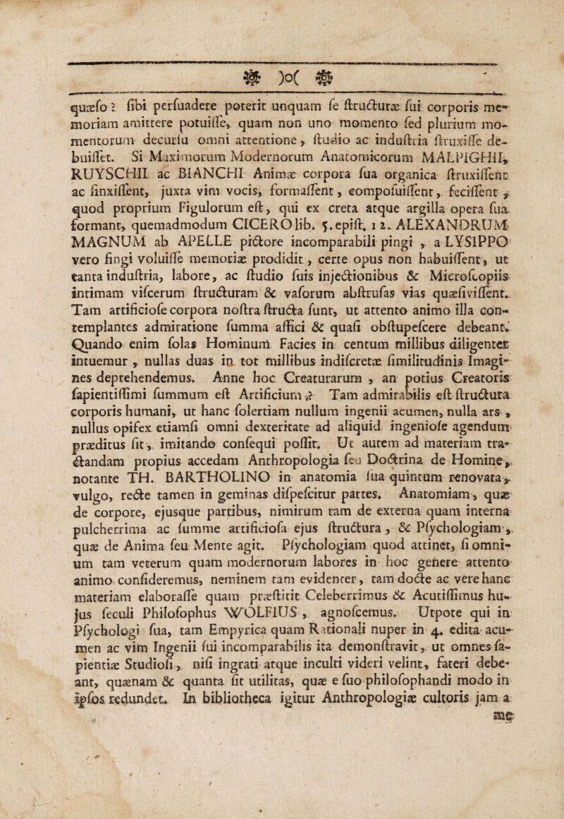 m w m quusfo l fibi perfuadere poterit unquam fe flru&uras fui corporis mew moriam amittere potuiffe, quam non uno momento fed plurium mo- mentorum decuria omni attentione , ftudio ac induffiia firtixifie de- buiilet. Si Maximorum Modernorum Anatomicorum MALPIGHil» RUYSCHII ac B1ANCHI Animae corpora fua organica ftruxiffent ac finxiflent, juxta vim vocis, formaffent, eompofuifient, fecMent , quod proprium Figulorum eff, qui ex creta atque argilla opera fua formant, quemadmodum CICEROlib. 5.epiffi i 2. ALEXANDRUM MAGNUM ab APELLE pi&ore incomparabili pingi , a LYSIPPO vero fingi voluifie memoriae prodidit, certe opus non habuiilent, ut tantarndufiria, labore, ac fiudio fuis injectionibus 5c Mierofcopiis intimam vifcerum ftruduram &c vaforum abftrufas vias quaefiviilent.* Tam attificiofe corpora nofira ftruda funr, ut attento animo illa con¬ templantes admiratione fumma affici 6c quafi obfiupefcere debeant. Quando enim folas Hominum Facies in centum millibus diligentes intuemur , nullas duas in tot millibus indifcretae firoiiimdinis Imagi- nes deprehendemus. Anne hoc Creaturarum , an potius Creatoris fapientiffimi fummum eft Artificium ?. Tam admirabilis efl ftru&ura corporis humani, ut hanc folertiam nullum ingenii acumen, nulla ars » nullus opifex etiamfi omni dexteritate ad aliquid ingeniofe agendum proditus fit , imitando confequi poffit. Ut aurem ad materiam tra¬ nandam propius accedam Anthropologia feu Dodrina de Homine* notante TH. BARTHOLINO in an a torni a fua quintam renovata > vulgo, re<5b tamen in geminas difpefcitur partes* Anatomiam, quse de corpore, ejusque partibus, nimirum tam de externa quam interna pulcherrima ac fumme artificiofa ejus ftrudtura, 8c Pfychologiam quae de Anima feu Mente agit. Pfychologiam quod attinet, fi omni¬ um tam veterum quam modernorum labores in hoc genere attento animo confideremus, neminem tam evidenter , tam do6ie ac vere hanc materiam elaborafie quam praefHtit Celeberrimus Sc Acutiffimus hu¬ jus feculi Philofophus WOLF1US , agnofcemus. Utpote qui in Piychologi fua, tam Empyrica quam R uionali nuper in 4* edita acu¬ men ac vim Ingenii fui incomparabilis ita demonftravic, ut omnes fa- pientiae Srudiofi >, nifi ingrati atque inculti videri velint, fateri debe¬ ant, quinam 8c quanta fit utilitas, quas e fuo philofophandi modo in %£o$, redundet. In bibliotheca igitur Anthropologiae cultoris jam a mp