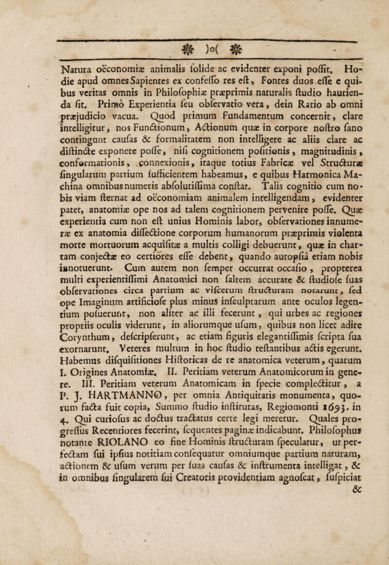 ____m )°( & ~_- Natura oeconomia? animalis folide ac evidenter exponi podit, Ho¬ die apud omnes Sapientes ex confeflb res ed, Fontes duos ede e qui¬ bus veritas omnis in Philofophia? praeprimis. naturalis dudio haurien¬ da /it. Primo Experientia feu obfervatio vera , dein Ratio ab omni praejudicio vacua. Quod primum Fundamentum concernit, clare Intelligitur, nos Fundfcionum, Adlionum qua; in corpore nodro fano contingunt caufas &c formalitatem non intelligere ac aliis clare ac didindie exponere po/fe> nid cognitionem pofitionis , magnitudinis » conformationis, connexionis, itaque totius Fabricas vel Strudfcur* lingularum partium /ufficientem habeamus, e quibus Harmonica Ma¬ china omnibus numeris abfolutiffima condat. Talis cognitio cum no¬ bis viam demat ad oeconomiam animalem intelligendam, evidenter patet, anatomiae ope nos ad talem cognitionem pervenire pofle. Quae experientia cum non ed unius Hominis labor, obfervationes innume¬ rae ex anatomia difledione corporum humanorum praeprimis violenta morte mortuorum acquifitae a multis colligi debuerunt, qu& in char¬ tam conjedbe eo certiores effe debent, quando autop/ia etiam nobis ianotuerunt. Cum autem non femper occurrat occa/io , propterea multi experientidimi Anatomici non faltem accurate Sc dudiofe dias obfervationes circa partium ac vi/eerurn flrudiuram notarunt:, fed ope Imaginum artificiofe plus minu$ infculptarum ante oculos legen¬ tium podierufit, non aliter ac illi fecerunt , qui urbes ac regiones propriis oculis viderunt, in aliorumque ufum, quibus non licet adire Corynthum, de/crip ferunt, ac etiam liguris elegantidimis fcriptaTua exornarunt* Veteres multum in hoc dudio tedantibus adis egerunt. Habemus aifquidtiones Hidoricas de re anatomica veterum, quarum I. Origines Anatomia?, II. Peritiam veterum Anatomicorum in gene¬ re. III. Peritiam veterum Anatomicam in fpecie compledHtur, a P. J. HARTMANN0, per omnia Antiquitatis monumenta, quo¬ rum fa<da fuit copia, Summo dudio indirutas, Regiomonti 1653. 4. Qui curiofus ac dodlus tradfcatus certe legi meretur. Quales pro- greflus Recetitiores fecerint, fequentes pagina? indicabunt. Philofophus notante RIOLANO eo fine Hominis drudluram fpeculatur, ut per- fedlam fui ipdus notitiam confequatur omniumque pardum naturam, aditionem & ufum verum per dias caufas &c indrumenta incelligac, & in omnibus lingularem fui Creatoris providentiam agnofcat, fufpiciat &