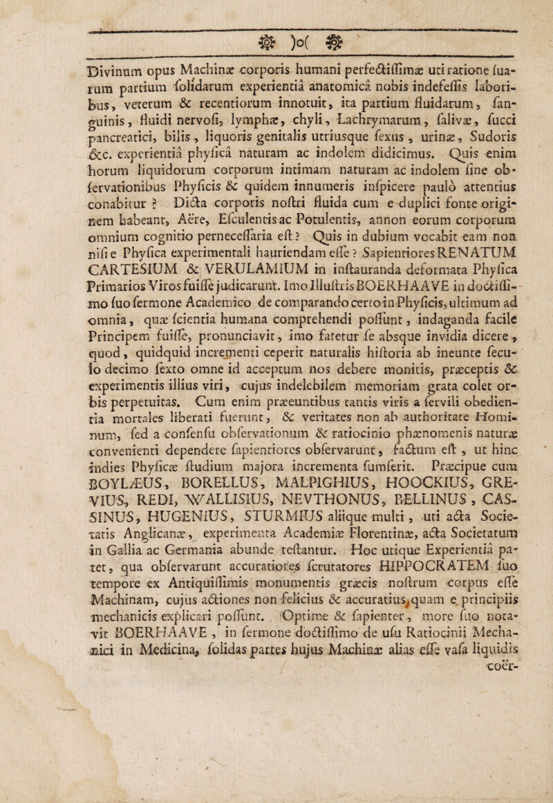 Divinum opus Machinae corporis humani perfedliflim^ uri ratione ma¬ tura partium folidamm experientia anatomica nobis indefeffis labori¬ bus, veterum & recentiorum innotuit, ita partium fluidarum, (an¬ guinis, fluidi nervofi, lymphae, chyli , Lachrymarum, falivae, fucci pancreatici, bilis , liquoris genitalis utriusque (extis , urinae . Sudoris ,&c. experientia phyflca naturam ac indolem didicimus. Quis enim horum liquidorum corporum intimam naturam ac indolem flne ob- (ervationibus Phyflcis Sc quidem innumeris infpicere paulo attentius conabitur? Dida corporis noftri fluida cum e duplici fonte origi- Fiem habeant, Aere, Eictilenris ac Potulentis, an non eorum corporum omnium cognitio perneceflaria efl? Quis in dubium vocabit eam non nifie Phyflca experimentali hauriendam efle ? SapientioresRENATUM C ARTES IUM <5c VERULAMIUM in inftauranda deformata Phyflca Primarios Viros fuifle judicarunt. ImoIlkiArisBOERHAAVE indobtifli- mo fuofermone Academico de comparando certoin Phyflcis, ultimum ad omnia, qute (cientia humana comprehendi poflunt, indaganda facile Principem fuifle, pronunciavit , imo fatetur fe absque invidia dicere , quod, quidquid incrementi ceperit naturalis hifloria ab ineunte fecu- Io decimo ftxto omne ici acceptum nos debere monitis, praeceptis 8t experimentis illius viri, cujus indelebilem memoriam grata colet or¬ bis perpetuitas. Cum enim praeeuntibus tantis viris a ferviii obedien- tia mortales liberati fuerunt, 8c veritates non ab authoritare Homi¬ num, fed a confenfu obfervationum & ratiocinio phaenomenis natura convenienti dependere fapienriorcs obfervarunt, fabtura efl , ut hinc fodies Phvflcae Andium majora incrementa fumferit. Prscipue cum BOYLiEUS, BORELLUS, MALP1GHIUS, HOOCKIUS, GRE- VIUS, REDI, WALLISIUS, NEVTHONUS, BELLINUS , CAS- :SINU'S, HUGENIUS, STURMIUS aliique multi, -uti acia Socie¬ tatis AngHcanre, experimenta Academia Florentina, acfla Societatum in Gallia ac Germania abunde reflantur. Hoc utique Experientia pa¬ tet, qua obfervarunt accuratiores fcrutatores HIPPOCRATEM (iio tempore cx Antiquifllmis monumentis gtxcis noflrum corpus efle Machinam, cujus abii o nes non felicius & accuratius^ quam e principiis mechanicis explicari poflimt. Optime &c fapienter, more fuo nota- •vit BOERHAAVE , in Pernione dobliflimo de ufu Ratiocinii Mecha¬ nici in Medicina* folidas partes hujus Machinas alias effe vafa liquidis / coer-