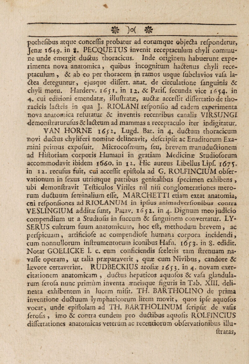 pothefibus atque concedis probatur ad eorumque objedla relponderur, Jen<s 1649. *n PECQUETUS invenit receptaculum chyli commu¬ ne unde emergit du&us thoracicus. Inde originem habuerunt expe¬ rimenta nova anatomica, quibus incognitum ha&enus chyli rece¬ ptaculum , Sc ab eo per thoracem in ramos usque fubciavios vafa la¬ ctea deteguntur, ejusque didert. anat. de circulatione {anguinis Sc chyli motu. Harderv. in 12. Sc Parif. fecunda vice 16 54. in 4, cui editioni emendata?, illuftrata?, au£kx accefllt didertatio de tho¬ racicis ladeis in qua j. RIOLANI refponfio ad eadem experimenta nova anatomica refutatur Sc inventis recentibus canalis VIRSUNG1 -demonftraturufiis &ia&eum ad mammas a receptaculo iter indigitatwr. VAN HORNE idji* Lugd. Bat. in 4* dudlum thoracicum novi duclus chylireri nomine delineavit, defcripfit ac Eruditorum Exa¬ mini primus expofuit. Microcofimim, feu, brevem manuduciionem ad Hidoriam corporis Humani in gratiam Medicina? Studioforum accommodavit ibidem x56o. in 12. Hic aureus Libellus Lipf. idyf» in 12. recufus fuit, cui accedit epidola ad G. ROLFINCIUM obfer¬ vat iomim in fexus utriusque partibus genitalibus fpecimen exhibens, ubi demondravit Tediculos Viriles nil ni fi conglomerationes mero¬ rum dudluum feminalium die* MARCHETTI etiam extat anatomia, cui refpon dones ad RI0LANUM in ipfius animadverbonibus contra VESLINGIUM addicte fiunt, Patav. 1651. in 4. Dignum meo judicio compendium ut a Sradiofis in fuccum Sc fangninem convertatur. LY* SERUS cultrum fuum anatomicum, hoc ed, methodum brevem , ac perfpicuam, attificiofe ac compendiofe humana corpora incidendi, cum nonnullorum indrumentorum iconibus Hafn. i6f 3. in 8. edidit. Notat GOELICKE 1. e. eum conficiendis fceletis tam drenuam na* vade operam, ut talia praeparaverit , qux cum Nivibus , candore Sc laevore certaverint. RUDBECKIUS arofite 1£53.in 4, novam exer¬ citationem anatomicam , du&us hepaticos aquofos ‘Sc vafa glandula¬ rum fierofia nunc primum inventa rtneisque figuris in Tab. XIII. deli- neata exhibentem in lucem mi fit. TH. BARTHOLINO de prima inventione du&uum lymphaticorum litem movit, quos ipfe aquofos vocat, unde epidolam ad TH. BARTHOLINUM fcripfic de vafis ferofis , imo Sc contra eundem pro dudibus aquofis ROLFINCIUS didertationes anatomicas veterum ac recentiorum obfervationibus illu- ftratas.