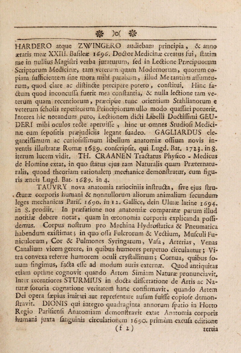 ^ « 1- ““ --'■ ' ■ —— — -- ~ —■■ l — ~ ■ — — . ■*! HARDERO atque ZWINGER0 audiebam principia& anno artatis meae XXIIL Bafdere 1696. DoiStor Medicinae creatus fui, flatim me in nullius Magiilri verba juraturum, fed in Leclione Prarcipuorum Scriptorum Medicinae, tam veterum quam Modernorum, quorum co¬ piam /afficientem- line mora mihi parabam, illud Me tantum afliuntu- rum, quod clare ac diflindte percipere potero, conditui* Hinc fa¬ cium quod inconcufia fuerit mea conflantia, <3c nulla ledlione tam ve¬ terum quam recentiorum, praecipue tunc orientium Stahlianorum e veterum fcholis repetitorum Principiorum ullo modo qua/Tari potueric* Interea hic notandum puto, LedHonem didli Libelli Dodliflimi GEU- DERI mihi oculos redle aperuifle , hinc ut omnes Studiofi Medici¬ na: eum fepofitis praejudiciis legant fuadeo. GAGLIARDUS ele¬ ganti (limum ac curiofithmum libellum anatomiae offium novis in¬ ventis illuftratae Romae 1689. confcripfit, qui Lugd. Bat. I72j.in8. iterum lucem vidit* TH. CRAANEN Tradlatus Phyfico - Medicus de Homine extat, in quo flatus ejus tam Naturalis quam Praeternatu- ralis, quoad theoriam rationalem mechanice demonflratur, cum figu¬ ris aeneis Lugd. Bat. 1689. in 4. TAIJVRY nova anatomia ratiociniis indrudla, five ejus flru- < dlurae corporis humani & nonnullorum aliorum animalium fecundum1 leges mechanicas Pari fi 1^90. in 12. Gallice, dein Uimae latine 1694. in S. prodiit* In praefatione nos anatomiae comparatae parum illud notitiae debere notat, quam in oeconomia corporis explicanda polii- demus. Corpus noflrum pro Machina Hydroflatica 8c Pneumatica habendum exi/limat; in quoofia Fulcrorum dc Vectium, Mufculi Fu¬ niculorum, Cor &c Pulmones Syringarum, Vafa, Arterias, Venas Canalium vicem gerere, in quibus humores perpetuo circulantur; Vi¬ tra convexa referre humorem oculi cryftallinum; Cornua, quibus Io¬ num fingimus, fadla efle ad modum auris externa. Quod antiquitas etiam optime cognovit quando Artem Simiam Natune pronunciavit; Inter receptiores STURMIUS in dodla di/Tertatione de Artis ac Na¬ turae Ibroria cognatione veritatem hanc confirmavit, quando Artem Dei opera faspius imitari aut reprefentare aufam fuifle copiofe demon- Ilravit. DIONIS qui integro quadraginta armorum /patio in Horto Regio Parifienfi Anatomiam demonfiravit extat Anatomia corporis humani juxta /anguinis circulationem 1690. primiim excufa editione (fi) tertia