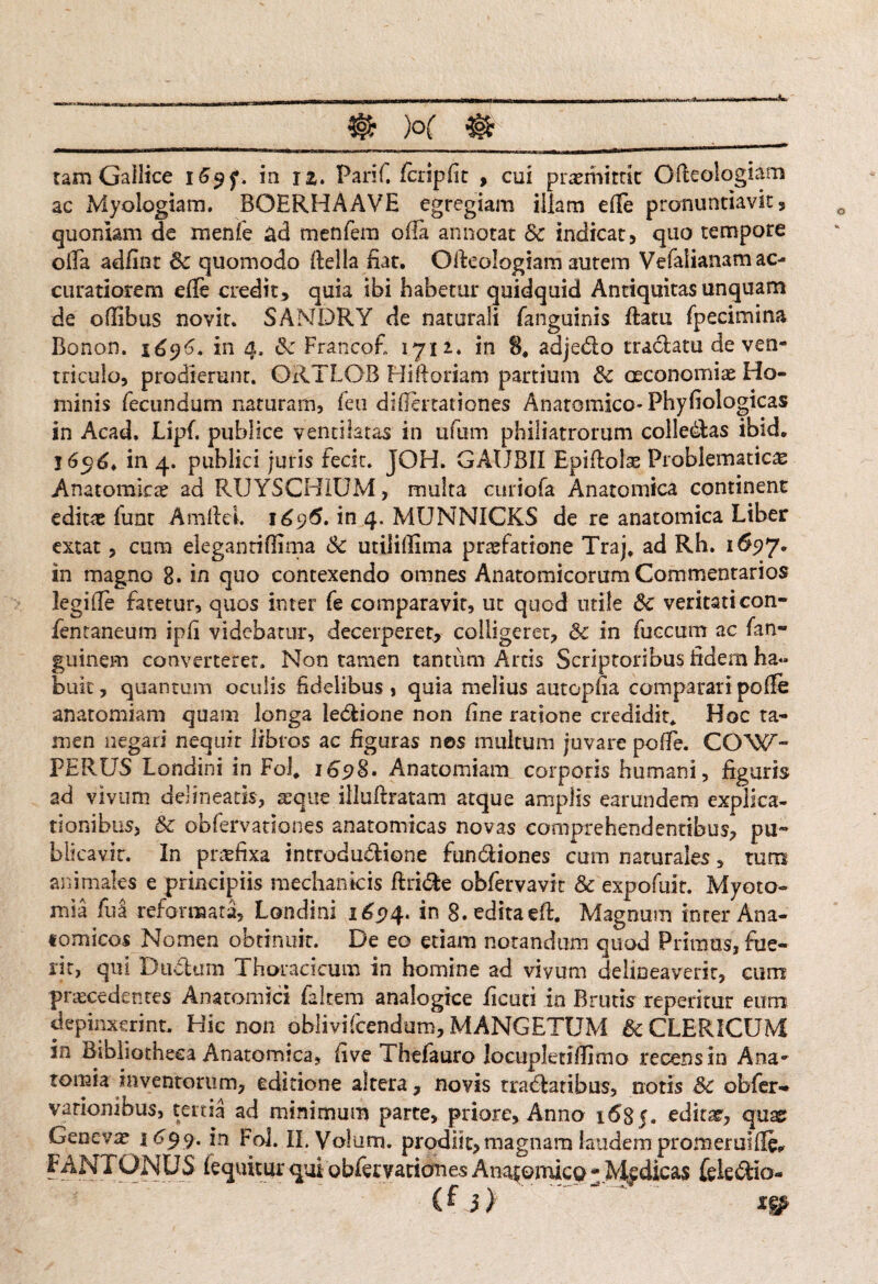 tam Gailice 169?. in i£. Parif. Icripfit , cui promittit Glteoiogiam ac Myologiam. BOERHAAVE egregiam illam efte pronuntiavit, quoniam de menfe ad menfera offa annotat Sc indicat, quo tempore olla adfint Sc quomodo llella fiat. Olleologiam autem Vefalianam ac¬ curatiorem effc credit , quia ibi habetur quidquid Antiquitas unquam de oflibus novit. SANDRY de naturali fanguinis ftatu fpecimina Bonon. 1696. in 4, Sc Francofi 1712.. in 8, adjedo tradam de ven¬ triculo, prodierunt. ORTLOB Hiftoriam partium & oeconomiae Ho¬ minis fecundum naturam, fen difiertationes Anatomico- Phyfiologicas in Acad, Lipf. publice ventilatas in ufum philiatrorum colledas ibid. 1696* in 4. publici juris fecit. JOH. GAUBII Epiflols Probiematic# Anatomkte ad RUYSCH1UM, multa curiofa Anatomica continent editae fuat Amficl. 1696. in 4. MUNNICKS de re anatomica Liber extat, cum elegantiflima Sc utiliffima praefatione Trajf ad Rh. 1697. in magno 8. in quo contexendo omnes Anatomicorum Commentarios legide fatetur, quos inter fe comparavit, ut quod utile Sc veritati con- fentaneum ipfi videbatur, decerperet, colligeret, Sc in fuecum ac fan- guinem converteret. Non tamen tantum Artis Scriptoribus fidern ha» buit, quantum oculis fidelibus , quia melius autopfia comparari polle anatomiam quam longa ledione non fine ratione credidit* Hoc ta¬ men negari nequit libros ac figuras nes multum juvare polle. CO'W'- PERUS Londini in Fol. 1698. Anatomiam corporis humani, figuris ad vivum delineatis, aeque illuftratam atque amplis earundem explica¬ tionibus, Sc obfervationes anatomicas novas comprehendentibus, pu¬ blicavit. In praefixa introdudione fundiones cum naturales, tum animales e principiis mechanicis ftride obfervavit Sc expofuit. Myoto- mia fua reformata, Londini 165*4. in g. editaeft. Magnum inter Ana¬ tomicos Nomen obtinuit. De eo etiam notandum quod Primus, fue¬ rit, qui Dtidum Thoracicum in homine ad vivum delineaverit, cum praecedentes Anatomici faltem analogice ficuti in Brutis reperitur eum depinxerint. Hic non oblivifcendum, MANGETUM Sc CLERICUM in Bibliotheca Anatomica, five Thefauro locupletifiimo recens in Ana- tomia inventorum, editione altera, novis tradatibus, notis Sc obfer- / 5 ^ * a atl minimum parte, priore. Anno 1685. edkx, quas Genevae 1699. in Fol. Il.Volum. prodiit, magnam laudem promeruille^ FANT ONUS (equitur qui obfervationes Anatomica -Medicas fele dio-