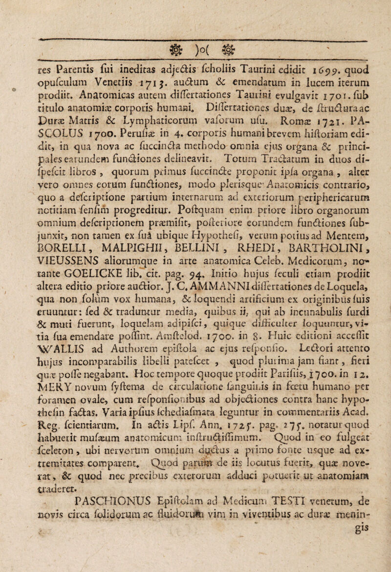 res Parentis fui ineditas adjedis fcholiis Taurini edidk 1699. quod opufculum Veneriis 171a udum Sc emendatum in lucem iterum prodiit. Anatomicas autem differtationes Taurini evulgavit 1701. fub titulo anatomite corporis humant Diflertationes dua?, de ffiru&uraac Durae Matris &c Lymphaticorum vaforum ufu. Roras 1721. PA¬ SCO LUS 1700. Perufe in 4. corporis humani brevem hifloriam edi¬ dit, in qua nova ac fliccinda methodo omnia ejus organa 3c princi¬ pales earundem fundiones delineavit. Totum Tradatum in duos di- fpefcit libros , quorum primus luedndle proponit ip/a organa , alter vero omnes eorum fundiones, modo plerisque* Anatomicis contrario, quo a defcriprione partium internarum aci exteriorum periphericarum notitiam fenfim progreditur. Poidquam enim priore libro organorum omnium defcriptionem pramiifit, poderiore eorundem fundiones fub- junxit, non tamen ex fu a ubique HypotheiS, verum potius ad Mentem, BORELLI, MALPIGHII, BELL1NI , RHEDI, BARTHOLINI, VIEUSSENS aliorumque in arte anatomica Celeb. Medicorum, no- tante GOELICKE lib, cit. pag. 94. Initio hujus feculi etiam prodiit altera editio priore auctior. J. C4 AMMANNIdilfenationes de Loquela, qua non foliim vox humana, Sc loquendi artificium ex originibus luis eruuntur: fed Sc traduntur media, quibus ii; qui ab incunabulis furdi Sc muti fuerunt, loquelam adipifci, quique difficulter loquuntur, vi¬ tia fua emendare pofliiit. Atnftelod. 1700. in 8* Huic editioni accedit WALLIS ad Authorejn epiflola ac ejus refponfio. Ledcri attento L11 jus incomparabilis libelli patefcet , quod plui inia jam fiant, heri quct polle negabant. Hoc tempore quoque prodiit Parifiis, 1700. in 12« MERY novum fyftema de circulatione fanguius in fetu humano per foramen ovale, cum refpoinfiotiibus ad objectiones contra hanc hypo- thefin fadas, Varia ipfius Ichediafinata leguntur in commentariis Acad. Reg, fcientiarum. In adis Lipf. Ann* pag? 27$** notatur quod Labuerit mufsurn anatomicum inflrudiflimum. Quod in eo fulgeat fceleton, ubi nervorum omnium dgdus a primo fonte usque ad ex¬ tremitates comparent* Quod param de iis locutus fuerit, quas nove¬ rat, 8c quod nec precibus exterorum adduci potuerit ut anatomiara traderet. PASCHIONUS Eptftdam ad Medicum TESTI venetum, de novis circa (olidorum ac Biliciorum vim in viventibus ac dmx menin¬ gis