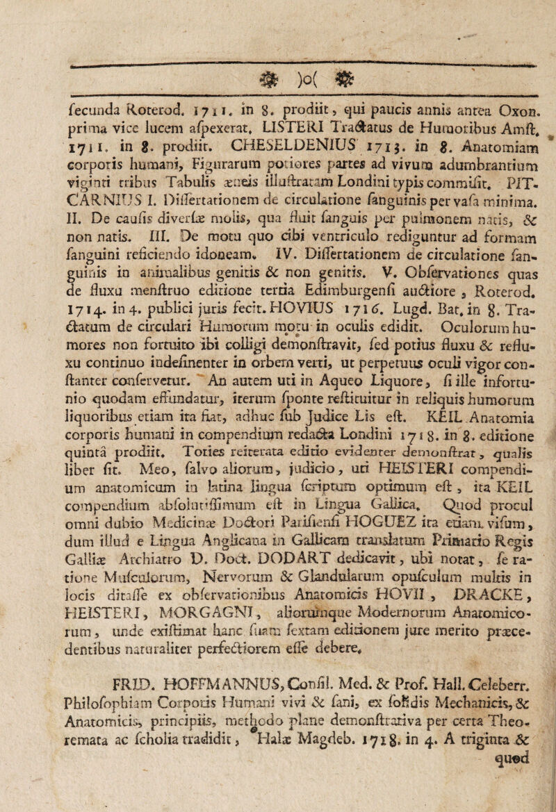 fecunda Rorerod. i jn* in 8* prodiit, qui paucis annis antea Oxon. prima vice lucem afpexerat. LISTERI IVadatus de Humoribus Amft* 1711. in g. prodiit. CHESELDEN1US 1713. in 8. Anatomiam corporis humani. Figurarum potio res partes ad vivum adumbrantium viginti tribus Tabulis aeneis illuikatam Londini typis commifit* PIT* CARNEUS I. Difiertationem de circuUtione fangiiinis per vafa minima. II. De caulis di ver Ite molis, qua Ruit fanguis per pulmonem natis, Sc non natis. III. De motu quo dbi ventriculo rediguntur ad formam fanguini reficiendo idoneam* IV. Difiertationem de circulatione fan- guinis in animalibus genitis Sc non genitis. V. Obfervationes quas de fiuxu menftruo editione tertia Edimburgenfi audiore 3 Roterod, 1714. in 4. publici juris fecit. HOV1US 1 716. Ltigd. Bat* in g. Tra- datum de circulari Humorum motu in oculis edidit. Oculorum hu¬ mores non fortuito ibi colligi demonftxavit, fed potius fiuxu Sc reflu¬ xu continuo indeirnenter in orbem verti, ut perpetuus oculi vigor con- ftanter confervetur. An autem uti in Aqueo Liquore, fi ille infortu¬ nio quodam effundatur, iterum fponte teftituitur in reliquis humorum liquoribus etiam ita fiat, adhuc fub Judice Lis eft. KEIL Anatomia corporis humani in compendium redacta Londini 1713. in 8. editione quinta prodiit. Toties reiterata editio evidenter dernooftrat, qualis liber fit. Meo, falvo aliorum, judicio, uri HEISTER! compendi¬ um anatomicam ia latina lingua (criptam optimum eft , ita KEIL compendium abiolunlfimurn eft in Lingua Gallica* Quod procul omni dubio Medicinas Dodori Parifienfi HOGUEZ ira edant vifam, dum illud e Lingua Anglicana in Gallicam translatum Primario Regis Gallice Archiatro IX DoCt. DODART dedicavit, ubi notat, fe ra¬ tione Mufculorum, Nervorum Sc Glandularum opuleulmn mukis in locis ditafle ex obfervationibus Anatomicis HOVII , DRACKE, HEISTERI, MORGAGNI, alioroinque Moderaorum Anafomieo¬ rum , unde exi (rimar hanc fmm fextam edidonem jure merito prsece- dentibus naturaliter perfectiorem die debere* FRID. HOFFM ANNUS, ConfiL Med. Sc Profi Hali Celeberr. j Philofophiam Corporis Humani vivi Sc fani, ex foedis Mechanicis, Sc Anatomicis, principiis, methodo plane demonfiroriva per certa Theo¬ remata ac fcholia tradidit, Halas Magdeb. 17x8. in 4. A triginta Sc qu^d