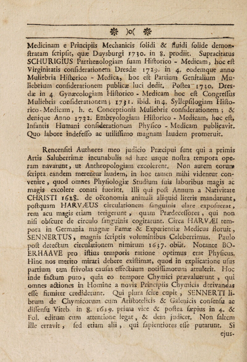 Medicinam e Principiis Mechanicis folidi Sc fluidi foiide demon» liratam fctipfit, quas Duysburgi r7$o. in S. prodiit. Suprackatus SCHURIGIUS Partheisologiam fiiam Hiflorico - Medicam, hoc eil Virginitatis confiderationem Dresd^ 1729. in 4, eodemque anno Muliebria Hiilorico - Medica, hoc eft Partium Genitalium Mu¬ liebrium confiderationem publicae luci dedit* Poftea 1730. Dres- dae in 4, Gynaecologiam Hiflorico - Medicam hoc eft CongrefTus Muliebris confiderationem j 1731. ibid. in4, Syllepfilogiam tliibo- rico-Medicam, h. e. Conceptionis Muliebris confiderationem j Sc denique Anno 1732. Embryologiam Hiflorico - Medicam, hoc eft, Infantis Humani confiderationem Phy fico - Medicam publicavit» Quo labore indefeffb ac utiliffimo magnam laudem promeruit. Rencenfiti Autheres meo judicio Praecipui fant qui a primis Artis Saluberrimae incunabulis ad haec usque noflra tempora ope¬ ram navarunt, ut Anthropologiam excolerent. Non autem eorum fcripta eandem merentur laudem, in hoc tamen mihi videntur con¬ venire , quod omnes Phyfiologiae Studium fuis laboribus magis ac magis excolere conati fuerint. Illi qui pofl Annum a Nativitate CHRISTI ifia8. de oeconomia animali aliquid literis mandarunt, pofl quam HARVdEUS circulationem /anguinis clare expofuerat 7 rem acu magis etiam tetigerunt , quam Prsedecefibres , qui non ni fi obfcure de circulo fangvinis cogitarunt. Circa HARVAil tem¬ pora in Germania magnae Famae Sc Experientias Medicus floruit 5 SENNERTUS, magnis feriptis voluminibus Celeberrimus. Paulo pofl: decedam circulationem nimirum S657. obiit. Notante BO- ERHAAVE pro illius temporis ratione optimus erat Phy ficus. Hinc nos merito mirari debere exiflimat, quod in explicatione ufiis partium tam frivolas caufas effeduum noti flimorum attulerit. Hoc inde fk&tim puto, quia eo tempore Chymici praevaluerunt , qui omnes a&iones in Homine a novis Principiis Chymicis derivandas efle firmiter crediderunt. Qui plura fcire cupit , SENNERTI li¬ brum de Chymicarum cum AriiloteHds Sc Galenicis confenfu ac dillenfii ViteR in g. 1619. prima vice Sc poftea fiepius in 4. Sc Foi, editum cum attentione legat t Sc dem judicet. Non falcem ille erravit, fed etiam alii , qui fapientiores efle putarunt. Si ejus-